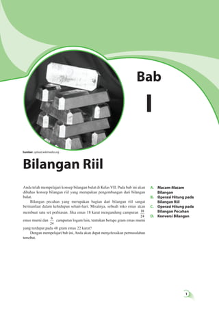 A. Macam-Macam 
Bilangan 
B. Operasi Hitung pada 
Bilangan Riil 
C. Operasi Hitung pada 
Bilangan Pecahan 
D. Konversi Bilangan 
Sumber: upload.wikimedia.org 
Anda telah mempelajari konsep bilangan bulat di Kelas VII. Pada bab ini akan 
dibahas konsep bilangan riil yang merupakan pengembangan dari bilangan 
bulat. 
Bilangan pecahan yang merupakan bagian dari bilangan riil sangat 
bermanfaat dalam kehidupan sehari-hari. Misalnya, sebuah toko emas akan 
membuat satu set perhiasan. Jika emas 18 karat mengandung campuran 18 
24 
emas murni dan 6 
24 
campuran logam lain, tentukan berapa gram emas murni 
yang terdapat pada 48 gram emas 22 karat? 
Dengan mempelajari bab ini, Anda akan dapat menyelesaikan permasalahan 
tersebut. 
Bab 
I 
Bilangan Riil 
 