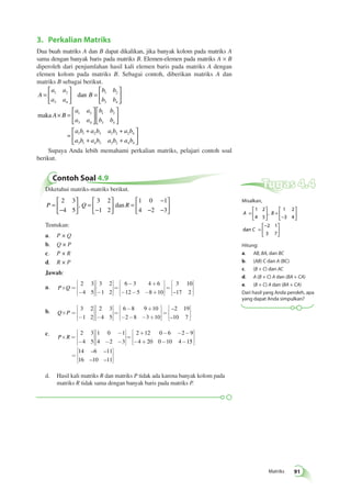  
, 
Matriks 91 
3. Perkalian Matriks 
Dua buah matriks A dan B dapat dikalikan, jika banyak kolom pada matriks A 
sama dengan banyak baris pada matriks B. Elemen-elemen pada matriks A × B 
diperoleh dari penjumlahan hasil kali elemen baris pada matriks A dengan 
elemen kolom pada matriks B. Sebagai contoh, diberikan matriks A dan 
matriks B sebagai berikut. 
A 
a a 
a a 
B 
b b 
b b 
b 
 
maka A B 
1 2 
dan 
a a 
a a 
b 
= 
 
  
 
  
= 
 
  
 
  
× = 
 
  
 
  
1 2 
3 4 
1 2 
3 4 
1 2 
3 4 
b b 
3 4 
  
 
  
a b a b a b a b 
a b a b a b a b 
1 1 2 3 1 2 2 4 
3 1 4 3 3 2 4 4 
= 
+ + 
+ + 
 
  
 
  
Supaya Anda lebih memahami perkalian matriks, pelajari contoh soal 
berikut. 
Contoh Soal 4.9 
Diketahui matriks-matriks berikut. 
 
P = Q R 
− 
 
  
 
  
= 
− 
  
 
  
= 
− 
− − 
 
  
 
  
2 3 
4 5 
3 2 
1 2 
1 0 1 
4 2 3 
, dan 
Tentukan: 
a. P × Q 
b. Q × P 
c. P × R 
d. R × P 
Jawab: 
a. P´Q = 
é 
ë 
êê 
- 
ù 
û 
úú 
é 
ë 
êê 
- 
ù 
û 
úú 
= 
- + 
é 
ë 
êê 
- - - + 
ù 
û 
úú 
= 
2 3 
4 5 
3 2 
1 2 
6 3 4 6 
12 5 8 10 
3 10 
–17 2 
é 
ë 
êê 
ù 
û 
úú b. Q´P = 
é 
ë 
êê 
- 
ù 
û 
úú 
é 
ë 
êê 
- 
ù 
û 
úú 
= 
é 
ë 
- + 
- - - + 
êê 
ù 
û 
úú 
= 
3 2 
1 2 
2 3 
4 5 
6 8 9 10 
2 8 3 10 
–2 19 
–10 7 
é 
ë 
êê 
ù 
û 
úú 
c. 
P´R = 
é 
ë 
êê 
- 
ù 
û 
úú 
- 
- - 
é 
ë 
êê 
ù 
û 
úú 
= 
+ - - - 
- + - - 
2 3 
4 5 
1 0 1 
4 2 3 
2 12 0 6 2 9 
4 20 0 10 4 15 
14 6 11 
16 10 11 
é 
ë 
êê 
ù 
û 
úú 
= 
é 
ë 
êê 
ù 
û 
úú 
– – 
– – 
d. Hasil kali matriks R dan matriks P tidak ada karena banyak kolom pada 
matriks R tidak sama dengan banyak baris pada matriks P. 
Tugas 4.4 
Misalkan, 
= 
 
A B 
  
C 
dan 
 
  
= 
− 
  
 
  
= 
− 
  
 
  
1 2 
4 5 
1 2 
3 4 
2 1 
3 7 
Hitung: 
a. AB, BA, dan BC 
b. (AB) C dan A (BC) 
c. (B + C) dan AC 
d. A (B + C) A dan (BA + CA) 
e. (B + C) A dan (BA + CA) 
Dari hasil yang Anda peroleh, apa 
yang dapat Anda simpulkan? 
 