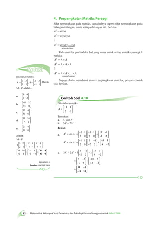 4. Perpangkatan Matriks Persegi 
92 Matematika Kelompok Seni, Pariwisata, dan Teknologi Kerumahtanggaan untuk Kelas X SMK Sifat perpangkatan pada matriks, sama halnya seperti sifat perpangkatan pada 
bilangan-bilangan, untuk setiap a bilangan riil, berlaku 
a a a 
a a a a 
an a a a 
n 
2 
3 
= ´ 
= ´ ´ 
= ´ ´ ´ 
 
 
sebanyak faktor 
Pada matriks pun berlaku hal yang sama untuk setiap matriks persegi A 
berlaku 
A A A 
A A A A 
An A A A 
n 
2 
3 
= ´ 
= ´ ´ 
= ´ ´ ´ 
 
 
sebanyak matriks 
Supaya Anda memahami materi perpangkatan matriks, pelajari contoh 
soal berikut. 
Contoh Soal 4.10 
Diketahui matriks 
− 
A = 
  
 
  
1 1 
2 0 
Tentukan: 
a. A2 dan A3 
b. 3A2 – 2A3 
Jawab: 
2 
a. A A A 
3 2 
A A A 
1 1 
2 0 
1 1 
2 0 
1 1 
2 0 
= × = 
− 
  
 
  
− 
  
 
  
= 
 
  
 
  
= × = 
− 
  
3 – 
1 
2 2 
– 
 − 
 
− 
 
 
 
  = 
 
  
 
  
3 1 
2 2 
5 3 
6 2 
– 
– 
b. 3 2 3 
3 1 
2 2 
2 
5 3 
6 2 
9 3 
6 6 
10 6 
12 4 
A2 – A3 = 
− 
− 
 
  
 
  
− 
− 
− 
 
  
 
  
= 
− 
− 
 
  
 
  
− 
− 
− 
 
  
 
  
= 
 
  
 
  
19 – 
9 
18 10 
– 
Solusi 
Diketahui matriks 
 
A = B 
  
 
  
 
= 
− 
  
 
  
3 2 
2 1 
2 2 
1 1 
, . Matriks 
5A – B2 adalah.... 
a. 
9 4 
7 2 
 
  
 
  
b. 
− 
  
 
  
9 2 
13 16 
c. 
 
13 4 
13 6 
  
 
  
d. 
 
15 16 
7 2 
  
 
  
e. 
 
21 4 
13 8 
  
 
  
Jawab: 
5A – B2 
5 
3 2 
2 1 
2 2 
1 1 
2 2 
1 1 
15 10 
10 5 
2 6 
3 1 
 
  
 
  
 
− 
− 
  
 
  
− 
 
  
 
  
 
  
 
  
 
− 
− − 
  
 
  
= 
 
  
 
  
13 4 
13 6 
Jawaban: c 
Sumber: UN SMK 2004 
 