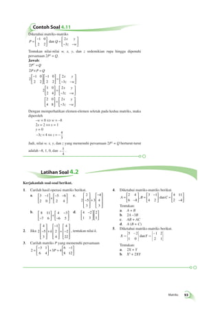 Matriks 93 
Contoh Soal 4.11 
Diketahui matriks-matriks 
P Q 
x y 
z w 
= 
− 
  
 
  
 
= 
− − 
  
 
  
1 0 
2 2 
2 
3 
dan 
Tentukan nilai-nilai w, x, y, dan z sedemikian rupa hingga dipenuhi 
persamaan 2P2 = Q. 
Jawab: 
2 
2 
2 
1 0 
2 2 
1 0 
2 2 
2 
3 
2 
1 0 
2 4 
P2 Q 
P P Q 
x y 
z w 
= 
× = 
− 
  
 
  
− 
  
 
  
 
= 
− − 
  
 
  
 
  
 
  
 
x y 
z w 
x y 
z w 
= 
− − 
  
 
  
 
  
 
  
 
= 
− − 
  
 
  
2 
3 
2 0 
4 8 
2 
3 
Dengan memperhatikan elemen-elemen seletak pada kedua matriks, maka 
diperoleh 
–w = 8 ⇔ w = –8 
2x = 2 ⇔ x = 1 
y = 0 
−3 = 4⇔ = − 
4 
3 
z z 
Jadi, nilai w, x, y, dan z yang memenuhi persamaan 2P2 = Q berturut-turut 
adalah –8, 1, 0, dan – 
1 
4 
. 
Latihan Soal 4.2 
1. Carilah hasil operasi matriks berikut. 
a. 3 1 
2 0 
5 6 
2 4 
 − 
  
 
  
+ 
− − 
  
 
  
c. 
2 
2 
5 
3 
3 
4 
4 
3 
− 
 
 
 
 
 
 
+ 
− 
 
 
 
 
 
b. 8 11 
7 6 
4 3 
− 6 5 
 
  
 
  
+ 
− 
− 
 
  
 
  
d. 4 2 
1 3 
2 
1 
 − 
  
 
  
 
  
 
  
2. Jika 2 
4 
5 
3 
1 
2 
4 
4 
2 
22 
− 
 
 
 
 
 
 
+ 
− 
 
k , tentukan nilai k. 
 
 
 
 
 
 
= − 
 
 
 
 
3. Carilah matriks P yang memenuhi persamaan 
2 
3 1 
6 4 
3 4 
6 1 
8 12 
= 
− 
  
 
  
+ = 
 − 
  
 
  
P 
4. Diketahui matriks-matriks berikut. 
A = B C 
− 
 
  
 
  
= 
 − 
  
 
  
= 
− 
 
  
 
  
2 4 
6 8 
3 1 
4 2 
4 11 
2 4 
, dan 
Tentukan: 
a. A + B 
b. 2A –3B 
c. AB + AC 
d. A (B + C) 
5. Diketahui matriks-matriks berikut. 
é - 
ë 
êê 
ù 
û 
úú 
X = Y 
= 
- é 
ë 
êê 
ù 
û 
úú 
5 2 
1 0 
1 2 
2 1 
dan 
Tentukan: 
a. 2X + Y 
b. X3 + 2XY 
Kerjakanlah soal-soal berikut. 
 