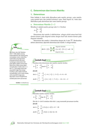 C. Determinan dan Invers Matriks 
94 Matematika Kelompok Seni, Pariwisata, dan Teknologi Kerumahtanggaan untuk Kelas X SMK 1. Determinan 
Pada Subbab A Anda telah dikenalkan pada matriks persegi, yaitu matriks 
yang jumlah baris dan jumlah kolomnya sama. Pada bagian ini, Anda akan 
dikenalkan pada determinan dari suatu matriks persegi. 
a. Determinan Matriks 2 × 2 
Misalkan A adalah matriks persegi ordo 2 × 2 berikut. 
A 
a b 
c d 
= 
 
  
 
  
Determinan dari matriks A didefinisikan sebagai selisih antara hasil kali 
elemen-elemen pada diagonal utama dengan hasil kali elemen-elemen pada 
diagonal sekunder. 
Determinan dari matriks A dinotasikan dengan det A atau A . Berdasarkan 
definisi determinan, diperoleh determinan dari matriks A sebagai berikut. 
det A A 
a b 
c d 
diagonal sekunder 
= = =(a´d)-(b´c)= ad-bc 
diagonal utama 
Contoh Soal 4.12 
Tentukan nilai determinan dari matriks-matriks berikut. 
− − 
A = B 
− 
 
  
 
  
 
= 
− − 
  
 
  
4 3 
2 1 
4 2 
7 4 
dan 
Jawab: 
det 
det 
A 
B 
= 
- - 
- 
=(- ´(- ))-(- ´ )= + = 
= 
- - 
=( ´(- ))- - 
4 3 
2 1 
4 1 3 2 4 6 10 
4 2 
7 4 
4 4 ( 7´2)=-16+14 = –2 
Contoh Soal 4.13 
Diketahui matriks-matriks berikut. 
A 
x 
= B 
x 
 
  
 
  
= 
− 
− 
 
  
 
  
5 
4 2 
8 4 
4 4 
dan 
Jika det A = det B, tentukan nilai-nilai x yang memenuhi persamaan tersebut. 
Jawab: 
det 
det 
A 
x 
x 
x x x 
B 
= = ( )( ) − ( ) = − 
= 
− 
− 
= ( ) − (− )(− ) = 
5 
4 2 
2 
2 4 5 2 20 
8 4 
4 4 
8 4 4 4 16 
InfoMath 
Seki Kowa atau Seki Takakazu 
(1637–1708) adalah seorang 
matematikawan dari Jepang yang 
menciptakan sistem notasi baru 
matematika yang digunakan 
di banyak teorema dan teori. 
Sumbangan terkenal dari Seki 
pada aljabar adalah menemukan 
determinan. Beliau hanya dapat 
menyelesaikan matriks ordo 2 × 2 
dan 3 × 3, dan gagal untuk ordo 
yang lebih tinggi. Akan tetapi, 
muridnya, yaitu Laplace berhasil 
menyelesaikan unsur untuk matriks 
ordo yang lebih tinggi yang 
digunakan untuk mengeliminasi 
variabel pada sistem persamaan. 
Sumber: en.wikipedia.org 
 