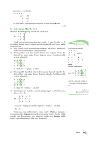  
– – – 
5 3 0 
0 1 2 
2 1 0 
5 3 
0 1 
0 1 
+ + + 
Matriks 95 
Karena det A = det B maka 
2x2 – 20 = 16 
2x2 = 32 
x2 = 16 
x = ± 4 
Jadi, nilai-nilai x yang memenuhi persamaan tersebut adalah –4 dan 4. 
b. Determinan Matriks 3 × 3 
Misalkan, A matriks persegi berordo 3 × 3 berikut ini. 
A 
a b c 
d e f 
g h i 
= 
 
 
 
 
 
 
Untuk mencari nilai determinan dari matriks A yang berordo 3 × 3, 
digunakan Metode Sarrus. Adapun langkah-langkah Metode Sarrus adalah 
sebagai berikut. 
1) Salin kembali kolom pertama dan kolom kedua dari matriks A kemudian 
diletakkan di sebelah kanan tanda determinan. 
2) Hitung jumlah hasil kali elemen-elemen pada diagonal utama dan 
diagonal lain yang sejajar dengan diagonal utama. Nyatakan jumlah 
tersebut sebagai D. 
1a b c 
a b 
d e f 
d e 
g h i 
g h 
D1 = (a)(e)(i) + (b)(f)(g) + (c)(d)(h) 
3) Hitung jumlah hasil kali elemen-elemen pada diagonal sekunder dan 
diagonal lain yang sejajar dengan diagonal sekunder. Nyatakan jumlah 
tersebut sebagai D. 
2a b c 
a b 
d e f 
d e 
g h i 
g h 
D2 = (g)(e)(c) + (h)(f)(a) + (i)(d)(b) 
4) Determinan dari matriks A adalah pengurangan D1 oleh D2, maka 
det A = D1 – D2 
det A 
a b c 
d e f 
g h i 
a b 
d e 
g h 
= 
= (a)(e)(i) + (b)(f)(g) + (c)(d)(h) – (g)(e)(c) – (h)(f)(a) – (i)(d)(b) 
= D1 – D2 
Berdasarkan nilai diskriminannya suatu matriks dibedakan menjadi 2 
jenis yaitu matriks singular dan matriks non singular. Matriks singular adalah 
matriks yang determinannya nol, sedangkan matriks non singular adalah 
matiks yang determinannya tidak sama dengan nol. 
Solusi 
Determinan dari matriks 
5 3 0 
0 1 − 
2 
2 1 0 
− 
 
 
 
 
 
adalah ... 
a. –22 d. 2 
b. –12 e. 12 
c. –2 
Jawab: 
Gunakan aturan Sarrus 
det A = A = − 
− − 
= (5)(1)(0) + (3)(–2)(2) + (0)(0)(–1) 
– (2)(1)(0) – (–1)(–2)(5) – (0)(0)(3) 
= –22 
Jawaban: a 
Sumber: UN SMK 2007 
 