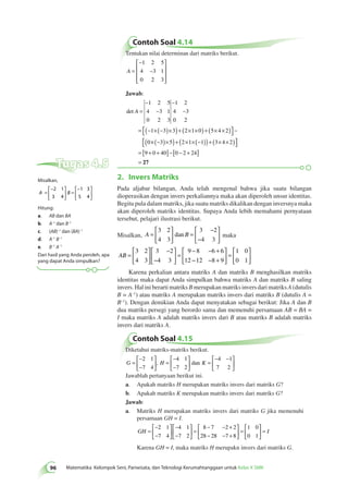 Contoh Soal 4.14 
Tentukan nilai determinan dari matriks berikut. 
 
− 
A = 
− 
96 Matematika Kelompok Seni, Pariwisata, dan Teknologi Kerumahtanggaan untuk Kelas X SMK  
 
 
 
 
1 2 5 
4 3 1 
0 2 3 
Jawab: 
det A = 
− 
− 
− 
− 
= − × − ( )× ( )+ × × ( ) + × × ( )  
 
− 
1 2 5 
4 3 1 
0 2 3 
1 2 
4 3 
0 2 
1 3 3 2 1 0 5 4 2 
0× − ( )× ( )+ × × − ( ) ( )+ × × ( )  
 
3 5 2 1 1 3 4 2 
= [ + + ]−[ − + ] 
= 
9 0 40 0 2 24 
27 
2. Invers Matriks 
Pada aljabar bilangan, Anda telah mengenal bahwa jika suatu bilangan 
dioperasikan dengan invers perkaliannya maka akan diperoleh unsur identitas. 
Begitu pula dalam matriks, jika suatu matriks dikalikan dengan inversnya maka 
akan diperoleh matriks identitas. Supaya Anda lebih memahami pernyataan 
tersebut, pelajari ilustrasi berikut. 
 
 
3 2 
4 3 
Misalkan, A = B 
  
  
= 
dan maka 
Contoh Soal 4.15 
3 2 
4 3 
− 
 
  
Diketahui matriks-matriks berikut. 
− 
− 
 
  
G = H K 
  
= 
− 
− 
 
  
 
  
− 
= 
 
  
− − 
  
 
  
2 1 
7 4 
4 1 
7 2 
4 1 
7 2 
, dan 
Jawablah pertanyaan berikut ini. 
a. Apakah matriks H merupakan matriks invers dari matriks G? 
b. Apakah matriks K merupakan matriks invers dari matriks G? 
Jawab: 
a. Matriks H merupakan matriks invers dari matriks G jika memenuhi 
persamaan GH = I. 
GH = 
− 
− 
 
  
 
  
− 
− 
 
  
 
  
= 
− − + 
− − + 
 
  
 
  
= 
 
  
2 1 
7 4 
4 1 
7 2 
8 7 2 2 
28 28 7 8 
1 0 
0 1 
 
  
= I 
Karena GH = I, maka matriks H merupakn invers dari matriks G. 
AB = 
 
  
 
  
− 
− 
 
  
 
  
= 
− − + 
− − + 
 
  
 
  
= 
 
  
 
 
3 2 
4 3 
3 2 
4 3 
9 8 6 6 
12 12 8 9 
1 0 
0 1 
Karena perkalian antara matriks A dan matriks B menghasilkan matriks 
identitas maka dapat Anda simpulkan bahwa matriks A dan matriks B saling 
invers. Hal ini berarti matriks B merupakan matriks invers dari matriks A (dutulis 
B = A–1) atau matriks A merupakan matriks invers dari matriks B (dutulis A = 
B–1). Dengan demikian Anda dapat menyatakan sebagai berikut: Jika A dan B 
dua matriks persegi yang berordo sama dan memenuhi persamaan AB = BA = 
I maka matriks A adalah matriks invers dari B atau matriks B adalah matriks 
invers dari matriks A. 
Tugas 4.5 
Misalkan, 
− 
A = B 
  
 
  
= 
− 
  
 
  
2 1 
3 4 
1 3 
5 4 
Hitung: 
a. AB dan BA 
b. A–1 dan B–1 
c. (AB)–1 dan (BA)–1 
d. A–1 B–1 
e. B–1 A–1 
Dari hasil yang Anda peroleh, apa 
yang dapat Anda simpulkan? 
 