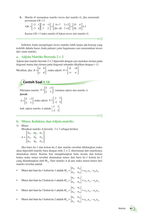 Matriks 97 
b. Matriks K merupakan matriks invers dari matriks G, jika memenuhi 
Contoh Soal 4.16 
Diketahui matriks A = 
 − 
  
 
  
5 7 
2 3 
, tentukan adjoin dari matriks A. 
Jawab: 
A = 
 − 
  
 
  
5 7 
2 3 
maka adjoin A = 
− 
 
  
 
  
3 7 
2 5 
Jadi, adjoin matriks A adalah 
3 7 
–2 5 
é 
ë 
êê 
ù 
û 
úú 
. 
persamaan GK = I. 
GK = 
− 
− 
 
  
 
  
− − 
  
 
  
= 
+ + 
+ + 
 
  
 
  
= 
 
 
2 1 
7 4 
4 1 
7 2 
8 7 2 2 
28 28 7 8 
15 4 
56 15 
 
  
≠ I 
Karena GK ≠ I maka matriks K bukan invers dari matriks G. 
Sebelum Anda mempelajari invers matriks lebih lanjut ada konsep yang 
terlebih dahulu harus Anda pahami yaitu bagaimana cara menentukan invers 
dari suatu matriks. 
a. Adjoin Matriks Berordo 2 × 2 
Adjoin dari matriks berordo 2 × 2 diperoleh dengan cara menukar elemen pada 
diagonal utama dan elemen pada diagonal sekunder dikalikan dengan (–1). 
Misalkan, jika A 
a b 
c d 
= 
 
  
 
  
, maka adjoin A 
d b 
c a 
= 
− 
− 
 
  
 
  
. 
b. Minor, Kofaktor, dan Adjoin matriks 
1) Minor 
Misalkan matriks A berordo 3 × 3 sebagai berikut: 
A = 
a a a 
a a a 
a a a 
11 12 13 
21 22 23 
31 32 33 
 
 
 
 
 
 
. 
Jika baris ke-1 dan kolom ke-2 dari matriks tersebut dihilangkan maka 
akan diperoleh matriks baru dengan ordo 2 × 2, determinan dari matriksnya 
dinamakan minor. Karena kita menghilangkan baris kesatu dan kolom 
kedua maka minor tersebut dinamakan minor dari baris ke-1 kolom ke-2 
yang dilambangkan oleh M12. Dari matriks A di atas maka minor-minor dari 
matriks tersebut adalah 
• Minor dari baris ke-1 kolom ke-1 adalah M11 = 
a a 
a a 
22 23 
32 33 
= a22 a33 – a32a23 
• Minor dari baris ke-2 kolom ke-1 adalah M21 = 
a a 
a a 
12 13 
32 33 
= a12 a33 – a32a13 
• Minor dari baris ke-3 kolom ke-1 adalah M31 = 
a a 
a a 
12 13 
22 23 
= a12 a33 – a32a13 
• Minor dari baris ke-1 kolom ke-2 adalah M12 = 
a a 
a a 
21 23 
31 33 
= a21 a33 – a31a23 
 
