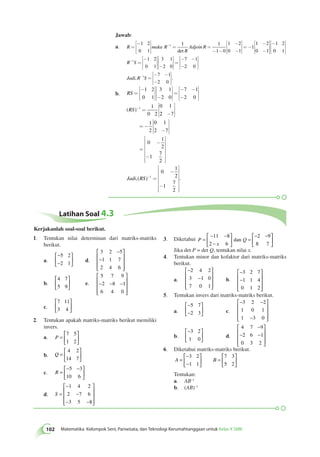 102 Matematika Kelompok Seni, Pariwisata, dan Teknologi Kerumahtanggaan untuk Kelas X SMK Jawab: 
- =- 1 2 
0 1 
a. R maka R 
= Adjoin R 
R 
- é 
ë 
êê 
ù 
û 
úú 
= = 
- - 
- 
- 
é 
ë 
êê 
ù 
û 
úú 
1 1 
1 0 
1 2 
0 1 
1 1 
det 
1 2 
0 1 
1 2 
0 1 
1 2 
0 1 
3 1 
2 0 
1 
- 
- 
é 
ë 
êê 
ù 
û 
úú 
- é 
ë 
êê 
ù 
û 
úú 
= 
- é 
ë 
êê 
ù 
û 
úú 
é 
ë 
êê 
- 
ù 
û 
R- S úú = 
é 
ë 
- - 
- 
êê 
ù 
û 
úú 
= 
é 
ë 
- - 
- 
êê 
ù 
û 
úú 
- 
7 1 
2 0 
7 1 
2 0 
Jadi,R 1S . 
b. RS 
= 
0 1 ( RS 
) 1 
- é 
ë 
êê 
ù 
û 
úú 
é 
ë 
êê 
- 
ù 
û 
úú 
= 
é 
ë 
- - 
- 
êê 
ù 
û 
úú 
1 2 
0 1 
- = 
3 1 
2 0 
7 1 
2 0 
1 
0 2 
 2 7 
1 
0 1 
2 
2 7 
0 
1 
2 
1 
7 
2 
- 
é 
ë 
êê 
ù 
û 
úú 
= - 
- 
é 
ë 
êê 
ù 
û 
úú 
= 
- 
é 
êêêêêê 
- 
ë 
ù 
úúúúúú 
û 
- 
é 
êêêêêê 
úúúúúú 
Jadi,(RS)- = . 
- 
ë 
ù 
û 
1 
0 
1 
2 
1 
7 
2 
Latihan Soal 4.3 
1. Tentukan nilai determinan dari matriks-matriks 
berikut. 
a. 
− 
− 
 
  
 
5 2 
2 1 d. 
  
− 
3 2 5 
1 1 7 
2 4 6 
− 
 
 
 
 
 
 
b. 
4 7 
5 9 
 
  
 
  
e. 
5 7 9 
2 8 1 
6 4 0 
− − − 
 
 
 
 
 
 
c. 
7 11 
3 4 
 
  
 
  
2. Tentukan apakah matriks-matriks berikut memiliki 
invers. 
a. P = 
 
  
 
  
7 5 
1 2 
b. Q = 
 
  
 
  
4 2 
14 7 
c. R = 
− − 
  
 
  
5 3 
10 6 
d. S = 
− 
− 
− − 
 
 
 
 
 
 
1 4 2 
2 7 6 
3 5 8 
3. Diketahui P 
− − 
− 
= Q 
x 
 
  
 
  
= 
− − 
  
 
  
11 8 
2 6 
2 9 
8 7 
dan 
Jika det P = det Q, tentukan nilai x. 
4. Tentukan minor dan kofaktor dari matriks-matriks 
berikut. 
a. 
− 
  
− 
 
 
 
 
2 4 2 
3 1 0 
7 0 1 
b. 
− 
− 
 
 
 
 
 
 
3 2 7 
1 1 4 
0 1 2 
5. Tentukan invers dari matriks-matriks berikut. 
a. 
− 
− 
 
  
 
5 7 
2 3 c. 
  
− − 
− 
 
 
 
 
 
 
3 2 2 
1 0 1 
1 3 0 
b. 
− 
  
 
3 2 
1 0 d. 
  
− 
4 7 9 
2 6 1 
0 3 2 
− − 
 
 
 
 
 
 
6. Diketahui matriks-matriks berikut. 
− 
− 
 
A = B 
  
 
  
= 
 
  
 
  
3 2 
1 1 
7 3 
5 2 
Tentukan: 
a. AB–1 
b. (AB)–1 
Kerjakanlah soal-soal berikut. 
 