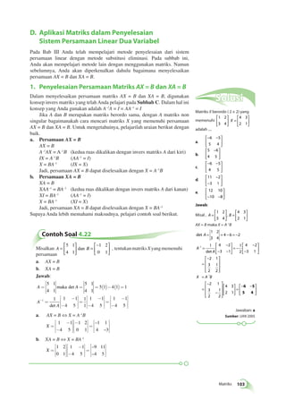 = = − = − 
 
 
Matriks 103 
D. Aplikasi Matriks dalam Penyelesaian 
Sistem Persamaan Linear Dua Variabel 
Pada Bab III Anda telah mempelajari metode penyelesaian dari sistem 
persamaan linear dengan metode substitusi eliminasi. Pada subbab ini, 
Anda akan mempelajari metode lain dengan menggunakan matriks. Namun 
sebelumnya, Anda akan diperkenalkan dahulu bagaimana menyelesaikan 
persamaan AX = B dan XA = B. 
1. Penyelesaian Persamaan Matriks AX = B dan XA = B 
Dalam menyelesaikan persamaan matriks AX = B dan XA = B, digunakan 
konsep invers matriks yang telah Anda pelajari pada Subbab C. Dalam hal ini 
konsep yang Anda gunakan adalah A–1A = I = AA–1 = I 
Jika A dan B merupakan matriks berordo sama, dengan A matriks non 
singular bagaimanakah cara mencari matriks X yang memenuhi persamaan 
AX = B dan XA = B. Untuk mengetahuinya, pelajarilah uraian berikut dengan 
baik. 
a. Persamaan AX = B 
AX = B 
A–1AX = A–1B (kedua ruas dikalikan dengan invers matriks A dari kiri) 
IX = A–1B (AA–1 = I) 
X = BA–1 (IX = X) 
Jadi, persamaan AX = B dapat diselesaikan dengan X = A–1B 
b. Persamaan XA = B 
XA = B 
XAA–1 = BA–1 (kedua ruas dikalikan dengan invers matriks A dari kanan) 
XI = BA–1 (AA–1 = I) 
X = BA–1 (XI = X) 
Jadi, persamaan XA = B dapat diselesaikan dengan X = BA–1 
Supaya Anda lebih memahami maksudnya, pelajari contoh soal berikut. 
Contoh Soal 4.22 
 
Misalkan A = B 
  
 
  
= 
− 
  
 
  
5 1 
4 1 
1 2 
0 1 
dan , tentukan matriks X yang memenuhi 
persamaan 
a. AX = B 
b. XA = B 
Jawab: 
A A 
A 
A 
= 
é 
ë 
êê 
ù 
û 
úú 
= = ( )- ( ) = 
= 
- 
é 
ë 
êê 
- 
- 
5 1 
4 1 
5 1 
4 1 
5 1 4 1 1 
1 1 1 
4 5 
1 
maka det 
det 
ù 
û 
úú 
= 
- 
é 
ë 
êê 
- 
ù 
û 
úú 
= 
êêù 
- 
é 
ë 
- 
úú 
û 
1 
1 
1 1 
4 5 
1 1 
4 5 
a. AX = B ⇔ X = A–1B 
X = 
- 
é 
ë 
êê 
- 
ù 
û 
úú 
- é 
ë 
êê 
ù 
û 
úú 
= 
é 
ë 
êê 
ù 
û 
úú 
1 1 
4 5 
1 2 
0 1 
– 
1 1 
4 – 
3 
b. XA = B ⇔ X = BA–1 
X = 
é 
ë 
êê 
ù 
û 
úú 
- 
é 
ë 
êê 
- 
ù 
û 
úú 
= 
é 
ë 
êê 
ù 
û 
úú 
1 2 
0 1 
1 1 
4 5 
– 
– 
9 11 
4 5 
Solusi 
Matriks X berordo ( 2 × 2) yang 
memenuhi 
1 2 
3 4 
4 3 
2 1 
 
  
 
  
= 
 
  
 
  
X 
adalah .... 
a. 
− − 
  
 
  
6 5 
5 4 
b. 
 − 
5 6 
4 5 
  
 
  
c. 
− − 
  
 
  
6 5 
4 5 
d. 
− 
11 2 
3 1 
− 
 
  
 
  
e. 12 10 
−10 −8 
 
  
 
  
Jawab: 
 
Misal , A = B 
  
 
  
= 
 
  
 
  
1 2 
3 4 
4 3 
2 1 
, 
AX = B maka X = A–1B 
det 
A 
det 
A 
A 
= 
− 
− − 
 
  
 
  
= − 
− 
− 
 
  
 
  
= 
− 
− 
1 2 
3 4 
4 6 2 
1 4 2 
3 1 
1 
2 
4 2 
3 1 
2 1 
1 
3 
2 
1 
2 
2 1 
3 
2 
1 
2 
4 3 
2 1 
1 
 
 
 
 
 
= 
= 
− 
− 
 
 
 
 
 
 
  
 
  
= 
− − 
X A B 
6 5 
5 4   
 
  
Jawaban: a 
Sumber: UAN 2005 
 
