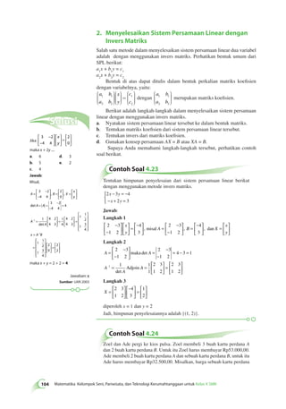104 Matematika Kelompok Seni, Pariwisata, dan Teknologi Kerumahtanggaan untuk Kelas X SMK 2. Menyelesaikan Sistem Persamaan Linear dengan 
Invers Matriks 
Salah satu metode dalam menyelesaikan sistem persamaan linear dua variabel 
adalah dengan menggunakan invers matriks. Perhatikan bentuk umum dari 
SPL berikut: 
a1x + b1y = c1 
a2x + b2y = c2 
Bentuk di atas dapat ditulis dalam bentuk perkalian matriks koefisien 
dengan variabelnya, yaitu: 
a b 
a b 
x 
y 
c 
c 
1 1 
2 2 
1 
2 
æ 
è çççç 
ö 
ø 
æ 
÷÷÷÷ 
è ççç 
ç 
ö 
ø 
÷÷÷÷ 
= 
æ 
è 
çççç 
ö 
ø 
÷÷÷÷ 
dengan 
a b 
a b 
1 1 
2 2 
æ 
è çççç 
ö 
ø 
÷÷÷÷ 
merupakan matriks koefisien. 
Berikut adalah langkah-langkah dalam menyelesaikan sistem persamaan 
linear dengan menggunakan invers matriks. 
a. Nyatakan sistem persamaan linear tersebut ke dalam bentuk matriks. 
b. Tentukan matriks koefisien dari sistem persamaan linear tersebut. 
c. Tentukan invers dari matriks koefisien. 
d. Gunakan konsep persamaan AX = B atau XA = B. 
Supaya Anda memahami langkah-langkah tersebut, perhatikan contoh 
soal berikut. 
Contoh Soal 4.23 
Tentukan himpunan penyelesaian dari sistem persamaan linear berikut 
dengan menggunakan metode invers matriks. 
2 3 4 
x − y 
= − 
− x + y 
= 
2 3 
 
Jawab: 
Langkah 1 
2 3 
1 2 
4 
3 
2 3 
1 2 
4 
3 
− 
− 
 
  
 
  
 
  
 
  
= 
− 
  
 
  
= 
− 
− 
 
  
 
 = 
− 
 
x 
y 
, misal A , B  
 
  
= 
 
  
 
  
, dan X 
x 
y 
Langkah 2 
2 3 
1 2 
A A 
A 
  
A 
A 
= 
− 
− 
 
  
 
  
= 
− 
− 
= − = 
= = 
2 3 
1 2 
4 3 1 
1 1 
1 
2 3 
1 2 
1 
maka 
Adjoin 
det 
det 
  
 
  
= 
 
  
 
  
2 3 
1 2 
Langkah 3 
X = 
 
  
 
  
− 
  
 
  
= 
 
  
 
  
2 3 
1 2 
4 
3 
1 
2 
diperoleh x = 1 dan y = 2 
Jadi, himpunan penyelesaiannya adalah {(1, 2)}. 
Contoh Soal 4.24 
Zoel dan Ade pergi ke kios pulsa. Zoel membeli 3 buah kartu perdana A 
dan 2 buah kartu perdana B. Untuk itu Zoel harus membayar Rp53.000,00. 
Ade membeli 2 buah kartu perdana A dan sebuah kartu perdana B, untuk itu 
Ade harus membayar Rp32.500,00. Misalkan, harga sebuah kartu perdana 
Solusi 
Jika 
3 2 
4 4 
2 
0 
− 
− 
 
  
 
  
 
  
 
  
= 
 
  
 
  
x 
y 
maka x + 2y .... 
a. 6 d. 3 
b. 5 e. 2 
c. 4 
Jawab: 
Misal, 
A B X 
x 
y 
A A 
A 
= 
− 
− 
 
  
 
  
= 
 
  
 
  
= 
 
  
 
  
= = 
− 
− 
= 
− = 
3 2 
4 4 
2 
0 
3 2 
4 4 
4 
1 1 
, , 
det 
det A 
x A B 
4 2 
4 3 
1 
4 
4 2 
4 3 
1 
1 
2 
 
1 
3 
4 
1 
1 
2 
 
1 
3 
4 
1 
 
  
 
  
= 
 
  
 
  
= 
 
 
 
 
 
= 
= 
− 
 
 
 
 
 
 
  
 
  
= 
 
  
 
  
2 
0 
2 
2 
maka x + y = 2 + 2 = 4 
Jawaban: c 
Sumber: UAN 2003 
 