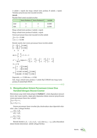 Matriks 105 
A adalah x rupiah dan harga sebuah kartu perdana B adalah y rupiah. 
Tentukan penyelesaian dari masalah tersebut. 
Jawab: 
Buatlah Tabel untuk masalah tersebut 
Kartu Perdana A Kartu Perdana B Jumlah 
Zoel 
Ade 
3 
2 
2 
1 
53.000 
32.500 
Harga sebuah kartu perdana A adalah x rupiah 
Harga sebuah kartu perdana B adalah y rupiah 
Sistem persamaan linear dari masalah tersebut adalah 
3 2 53 000 
2 32 500 
+ = 
+ = 
x y 
x y 
 
. 
. 
Bentuk matriks dari sistem persamaan linear tersebut adalah 
 
3 2 
53 000 
2 1 
32 500 
  
 
  
 
  
 
  
= 
 
  
 
  
x 
y 
. 
. 
A X B 
det 
3 2 
2 1 
= = − = − 
3 4 1 
= = 
det 
A 
A 
A 
A 
− 
− 
− 
 
  
 
  
= − 
− 
− 
− 1 1 
 
1 
1 2 
2 3 
1 
1 2 
2 3 
1 Adjoin 
  
 
  
= 
− 
− 
 
  
 
  
= 
= 
− 
− 
 
  
 
  
 
  
 
  
− 
1 2 
2 3 
1 2 
2 3 
53 000 
32 500 
X A 1B 
X 
X 
. 
. 
= 
− + 
− 
 
  
 
  
= 
 
  
 
  
53 500 65 000 
106 000 97 500 
12 000 
8 500 
. . 
. . 
. 
. 
Diperoleh, x = 12.000 dan y = 8.500. 
Jadi, harga sebuah kartu perdana A adalah Rp12.000,00 dan harga kartu 
perdana B adalah Rp8.500,00. 
3. Menyelesaikan Sistem Persamaan Linear Dua 
Variabel dengan Aturan Cramer 
Determinan yang telah Anda pelajari di Subbab C, selain digunakan mencari 
invers dari suatu matriks, dapat pula digunakan dalam mencari penyelesaian 
sistem persamaan linear dua variabel. 
a x b y c 
a x b y c 
+ = 
+ = 
1 1 1 
2 2 2 
 
Sistem persamaan linear tersebut jika diselesaikan akan diperoleh nilai-nilai 
x dan y sebagai berikut. 
x 
c b c b 
a b a b 
y 
1 2 2 1 
1 2 2 1 
a c a c 
a b a b 
= 
− 
− 
= 
− 
− 
1 2 2 1 
1 2 2 1 
Bentuk-bentuk (c1b2 – c2b1), (a1b2 – a2b1) dan (a1c2 – a2c1) jika dinyatakan 
dalam bentuk determinan adalah sebagai berikut. 
 