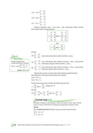 c b c b 
106 Matematika Kelompok Seni, Pariwisata, dan Teknologi Kerumahtanggaan untuk Kelas X SMK c b 
c b 
a b a b 
a b 
a b 
a c a c 
a c 
a c 
1 2 2 1 
1 1 
2 2 
1 2 2 1 
1 1 
2 2 
1 2 2 1 
1 1 
2 2 
− = 
− = 
− = 
Dengan demikian nilai x dan nilai y jika dinyatakan dalam bentuk 
determinan adalah sebagai berikut. 
x 
c b 
c b 
a b 
a b 
y 
a c 
a c 
a b 
a b 
1 1 
= 2 2 
= 
1 1 
2 2 
1 1 
2 2 
1 1 
2 2 
dan 
atau 
x 
D 
D 
y 
D 
D 
x y = dan = 
dengan: 
D 
a b 
a b 
= 1 1 
2 2 
yaitu determinan dari matriks koefisien x dan y. 
D 
c b 
c b x = 1 1 
2 2 
yaitu determinan dari matriks koefisien x dan y yang kolom 
pertamanya diganti oleh konstanta c1 dan c2. 
D 
a c 
a c y = 1 1 
2 2 
yaitu determinan dari matriks koefisien x dan y yang kolom 
keduanya diganti oleh konstanta c1 dan c2. 
Berdasarkan uraian tersebut maka diperoleh kesimpulan berikut: 
Jika diberikan sistem persamaan linear dua variabel 
a x b y c 
a x b y c 
+ = 
+ = 
1 1 1 
2 2 2 
 
Sistem persamaan linear tersebut memiliki penyelesaian 
x 
D 
D 
y 
D 
D 
x y = dan = , dengan D ≠ 0 
dimana 
D 
a b 
c b 
a c 
= 1 1 D 
= D 
= 
a b 
x c b 
y a c 2 2 
1 1 
2 2 
1 1 
2 2 
dan 
Contoh Soal 4.25 
Tentukan himpunan penyelesaian sistem persamaan linear pada Contoh 
Soal 4.23 dan Contoh Soal 4.24 dengan menggunakan Aturan Cramer. 
Jawab: 
Dari Contoh Soal 4.23 diketahui sistem persamaan linear berikut. 
2 3 4 
x − y 
= − 
− x − y 
= 
2 3 
 
Anda 
Pasti Bisa 
Dengan menggunakan 
metode determinan. Tentukan 
nilai x – y jika 
− = − 
− = 
4 x 3 y 
3 
2 x 5 y 
9 
 
Sumber: UMPTN 1999 
 