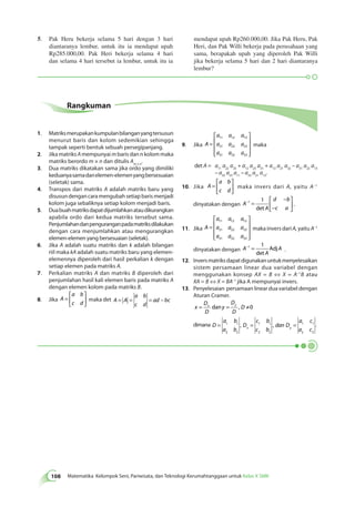 108 Matematika Kelompok Seni, Pariwisata, dan Teknologi Kerumahtanggaan untuk Kelas X SMK Rangkuman 
1. Matriks merupakan kumpulan bilangan yang tersusun 
menurut baris dan kolom sedemikian sehingga 
tampak seperti bentuk sebuah persegipanjang. 
2. Jika matriks A mempunyai m baris dan n kolom maka 
matriks berordo m × n dan ditulis Am × n. 
3. Dua matriks dikatakan sama jika ordo yang dimiliki 
keduanya sama dan elemen-elemen yang bersesuaian 
(seletak) sama. 
4. Transpos dari matriks A adalah matriks baru yang 
disusun dengan cara mengubah setiap baris menjadi 
kolom juga sebaliknya setiap kolom menjadi baris. 
5. Dua buah matriks dapat dijumlahkan atau dikurangkan 
apabila ordo dari kedua matriks tersebut sama. 
Penjumlahan dan pengurangan pada matriks dilakukan 
dengan cara menjumlahkan atau mengurangkan 
elemen-elemen yang bersesuaian (seletak). 
6. Jika A adalah suatu matriks dan k adalah bilangan 
riil maka kA adalah suatu matriks baru yang elemen-elemennya 
diperoleh dari hasil perkalian k dengan 
setiap elemen pada matriks A. 
7. Perkalian matriks A dan matriks B diperoleh dari 
penjumlahan hasil kali elemen baris pada matriks A 
dengan elemen kolom pada matriks B. 
8. Jika A 
a b 
c d 
= 
 
  
 
  
maka det A A 
a b 
c d 
= = = ad − bc 
9. Jika A 
a a a 
a a a 
a a a 
= 
 
 
 
 
 
 
11 12 13 
21 22 23 
31 32 33 
maka 
det A = a11 a22 a33 + a12 a23 a31 + a13 a21 a32 – a31 a22 a13 
– a32 a23 a11 – a33 a21 a12. 
10. Jika A 
a b 
c d 
= 
 
  
 
  
maka invers dari A, yaitu A–1 
dinyatakan dengan A 
A 
d b 
c a 
− = 
− 
− 
 
  
 
  
1 1 
det 
. 
11. Jika A 
a a a 
a a a 
a a a 
= 
 
 
 
 
 
 
11 12 13 
21 22 23 
31 32 33 
maka invers dari A, yaitu A–1 
dinyatakan dengan A 
−1 = A 1 
A 
det 
Adj . 
12. Invers matriks dapat digunakan untuk menyelesaikan 
sistem persamaan linear dua variabel dengan 
menggunakan konsep AX = B ⇔ X = A–1B atau 
XA = B ⇔ X = BA–1 jika A mempunyai invers. 
13. Penyelesaian persamaan linear dua variabel dengan 
Aturan Cramer. 
x 
D 
D 
y 
D 
D 
x y D = dan = , ≠0 
dimana D 
a b 
a b 
, D 
, . 
c b 
c b 
dan D 
a c 
x y a c = 1 1 = = 
2 2 
1 1 
2 2 
1 1 
2 2 
5. Pak Heru bekerja selama 5 hari dengan 3 hari 
diantaranya lembur, untuk itu ia mendapat upah 
Rp285.000,00. Pak Heri bekerja selama 4 hari 
dan selama 4 hari tersebut ia lembur, untuk itu ia 
mendapat upah Rp260.000,00. Jika Pak Heru, Pak 
Heri, dan Pak Willi bekerja pada perusahaan yang 
sama, berapakah upah yang diperoleh Pak Willi 
jika bekerja selama 5 hari dan 2 hari diantaranya 
lembur? 
 