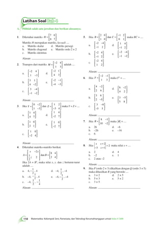  
Jika B = C 
Latihan Soal Bab 4 
A. Pilihlah salah satu jawaban dan berikan alasannya. 
110 Matematika Kelompok Seni, Pariwisata, dan Teknologi Kerumahtanggaan untuk Kelas X SMK 5.   
 
  
= 
− 
  
 
  
2 0 
1 0 
1 2 
0 1 
dan maka BC = .... 
a. 
− − 
− 
 
  
 
  
2 4 
1 2 
d. 
1 4 
−1 2 
 
  
 
  
b. − 
− 
 
  
 
  
2 4 
1 2 
e. 
− − 
− − 
 
  
 
  
2 4 
1 2 
c. 
− 
  
 
  
2 4 
1 2 
Alasan: 
6. Jika F = 
− − 
  
 
2 1 
1 3 
  
maka F2 = .... 
a. 
 − 
4 2 
2 6 
  
 
  
 − 
d. 6 2 
4 2 
  
 
  
b. 
3 8 
2 −5 
 
  
 
  
 − 
e. 3 5 
5 8 
  
 
  c. 3 8 
− 
− 
5 5 
 
  
 
  
Alasan: 
7. Jika R = 
− 
− 
 
  
 
  
8 1 
10 2 
maka R = .... 
a. 26 d. –6 
b. –26 e. –16 
c. 6 
Alasan: 
8. Jika 
x x 
x 
+ 
− + 
= 
2 
3 1 
2 maka nilai x = .... 
a. 2 d. 4 
b. –2 e. 1 
c. 2 atau –2 
Alasan: 
9. Jika P (ordo 2 × 3) dikalikan dengan Q (ordo 3 × 5) 
maka dihasilkan R yang berordo .... 
a. 3 × 2 d. 2 × 5 
b. 5 × 3 e. 5 × 2 
c. 3 × 5 
Alasan: 
1. Diketahui matriks H = 
 
  
 
  
7 0 
0 7 
Matriks H merupakan matriks, kecuali .... 
a. Matriks skalar d. Matriks persegi 
b. Matriks diagonal e. Matriks ordo 2 × 2 
c. Matriks identitas 
Alasan: 
2. Transpos dari matriks M = 
− 
  
 
  
2 4 
1 3 
adalah .... 
a. 
− 
− 
 
  
 
  
2 4 
1 3 
d. 
− 
  
 
  
2 1 
4 3 
b. 
3 1 
4 −2 
 
  
 
  
e. 
− − 
− − 
 
  
 
2 1 
4 3 
  
c. 
− 
3 4 
1 2 
− − 
 
  
 
  
Alasan: 
3. Jika Y = 
− 
− 
 
  
 
  
0 2 
1 3 
dan Z = 
− 
 
  
 
  
1 2 
3 4 
maka Y + Z = .... 
a. 
1 4 
4 7 
 
  
 
  
d. 
1 4 
−2 7 
 
  
 
  
b. 
1 0 
2 1 
 
  
 
  
e. 
1 0 
−2 7 
 
  
 
  
c. 
1 0 
−2 4 
 
  
 
  
Alasan: 
4. Diketahui matriks-matriks berikut. 
A 
 − 
x y 
z 
 
 
= B 
 
 
 
= 
 
  
 
  
2 
1 
2 
2 
8 4 
2 4 
dan 
Jika 2A = BT, maka nilai x, y. dan z berturut-turut 
adalah .... 
a. 4, − 1 
2 
, 4 d. –4, 1 
2 
, –4 
b. –4, − 1 
2 , 4 e. –4, − 1 
2 
, –4 
c. –4, 
1 
2 
, − 1 
4 
Alasan: 
 