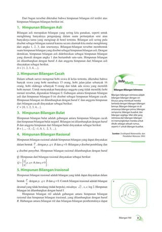 Bilangan Riil 
Dari bagan tersebut diketahui bahwa himpunan bilangan riil terdiri atas 
himpunan bilangan-bilangan berikut ini. 
1. Himpunan Bilangan Asli 
Bilangan asli merupakan bilangan yang sering kita gunakan, seperti untuk 
menghitung banyaknya pengunjung dalam suatu pertunjukan seni atau 
banyaknya tamu yang menginap di hotel tertentu. Bilangan asli sering pula 
disebut sebagai bilangan natural karena secara alamiah kita mulai menghitung 
dari angka 1, 2, 3, dan seterusnya. Bilangan-bilangan tersebut membentuk 
suatu himpunan bilangan yang disebut sebagai himpunan bilangan asli. Dengan 
demikian, himpunan bilangan asli didefinisikan sebagai himpunan bilangan 
yang diawali dengan angka 1 dan bertambah satu-satu. Himpunan bilangan 
ini dilambangkan dengan huruf A dan anggota himpunan dari bilangan asli 
dinyatakan sebagai berikut. 
A = {1, 2, 3, 4, ...}. 
2. Himpunan Bilangan Cacah 
Dalam sebuah survei mengenai hobi siswa di kelas tertentu, diketahui bahwa 
banyak siswa yang hobi membaca 15 orang, hobi jalan-jalan sebanyak 16 
orang, hobi olahraga sebanyak 9 orang dan tidak ada siswa yang memilih 
hobi menari. Untuk menyatakan banyaknya anggota yang tidak memiliki hobi 
menari tersebut, digunakan bilangan 0. Gabungan antara himpunan bilangan 
asli dan himpunan bilangan 0 ini disebut sebagai himpunan bilangan cacah. 
Himpunan bilangan ini dilambangkan dengan huruf C dan anggota himpunan 
dari bilangan cacah dinyatakan sebagai berikut: 
C = {0, 1, 2, 3, 4,...}. 
3. Himpunan Bilangan Bulat 
Himpunan bilangan bulat adalah gabungan antara himpunan bilangan cacah 
dan himpunan bilangan bulat negatif. Bilangan ini dilambangkan dengan huruf 
B dan anggota himpunan dari bilangan bulat dinyatakan sebagai berikut: 
B = {..., –3, –2, –1, 0, 1, 2, 3, ...}. 
4. Himpunan Bilangan Rasional 
Himpunan bilangan rasional adalah himpunan bilangan yang dapat dinyatakan 
dalam bentuk p 
q 
, dengan p, q ∈ B dan q ≠ 0. Bilangan p disebut pembilang dan 
q disebut penyebut. Himpunan bilangan rasional dilambangkan dengan huruf 
Q. Himpunan dari bilangan rasional dinyatakan sebagai berikut: 
Q 
p 
q 
  
= p q∈ B q ≠ 
 
  
, ,dan 0 . 
 
5. Himpunan Bilangan Irasional 
Himpunan bilangan irasional adalah bilangan yang tidak dapat dinyatakan dalam 
bentuk p 
q 
dengan p, q ∈ B dan q ≠ 0. Contoh bilangan irasional adalah bilangan 
desimal yang tidak berulang (tidak berpola), misalnya: 2 , π, e, log 2. Himpunan 
bilangan ini dilambangkan dengan huruf I. 
Himpunan bilangan riil adalah gabungan antara himpunan bilangan 
rasional dan himpunan bilangan irasional, yang dilambangkan dengan huruf 
R. Hubungan antara bilangan riil dan bilangan-bilangan pembentuknya dapat 
InfoMath 
Bilangan-Bilangan Istimewa 
Bilangan-bilangan istimewa adalah 
bilangan-bilangan dengan ciri 
khusus yang membuat mereka 
berbeda dengan bilangan-bilangan 
lainnya. Bilangan-bilangan ini di 
antaranya bilangan prima, bilangan 
sempurna, bilangan kuadrat, dan 
bilangan segitiga. Sifat-sifat yang 
istimewa dari bilangan-bilangan 
ini memungkinkan mereka untuk 
ditulis sebagai sebuah rumus, 
seperti n2 untuk bilangan kuadrat. 
Sumber: Ensiklopedi Matematika dan 
Peradaban Manusia, 2002 
A 
B C Q 
R 
 