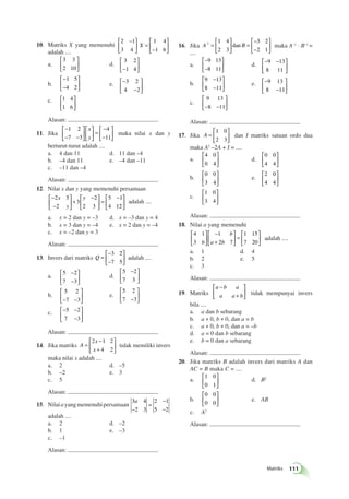 dan maka A–1 · B–1 = 
9 13 
8 11 
Matriks 111 
10. Matriks X yang memenuhi 
2 1 
3 4 
1 4 
1 6 
 − 
  
 
  
 
= 
− 
  
 
  
X 
adalah .... 
a. 
3 3 
2 10 
 
  
 
  
d. 
3 2 
−1 4 
 
  
 
  
b. 
− 
− 
 
  
 
  
1 5 
4 2 
e. − 
− 
 
  
 
  
3 2 
4 2 
 
c. 1 4 
  
1 6 
 
  
Alasan: 
11. Jika 
− 
− − 
 
  
 
  
 
  
 
  
= 
− 
− 
 
  
 
  
1 2 
7 3 
4 
11 
x 
y 
maka nilai x dan y 
berturut-turut adalah .... 
a. 4 dan 11 d. 11 dan –4 
b. –4 dan 11 e. –4 dan –11 
c. –11 dan –4 
Alasan: 
12. Nilai x dan y yang memenuhi persamaan 
− 
− 
 
  
 
  
+ 
 − 
  
 
  
= 
 − 
  
 
  
2 5 
2 
3 
2 
2 3 
5 1 
4 12 
x 
y 
y 
adalah .... 
a. x = 2 dan y = –3 d. x = –3 dan y = 4 
b. x = 3 dan y = –4 e. x = 2 dan y = –4 
c. x = –2 dan y = 3 
Alasan: 
13. Invers dari matriks Q = 
− 
− 
 
  
 
  
3 2 
7 5 
adalah .... 
− 
− 
a. 5 2 
7 3 
 
  
 
  
d. 
 − 
5 2 
7 3 
  
 
  
b. 
5 2 
−7 −3 
 
  
 
  
e. 
5 2 
7 −3 
 
  
 
  
c. − − 
− 
 
  
 
  
5 2 
7 3 
Alasan: 
14. Jika matriks A 
x 
x 
= 
− 
+ 
 
  
 
  
2 1 2 
4 2 
tidak memiliki invers 
maka nilai x adalah .... 
a. 2 d. –5 
b. –2 e. 3 
c. 5 
Alasan: 
15. Nilai a yang memenuhi persamaan 
3 4 
2 3 
2 1 
5 2 
a 
− 
= 
− 
− 
adalah .... 
a. 2 d. –2 
b. 1 e. –3 
c. –1 
Alasan: 
16. Jika A-1 B 1 4 
2 3 
3 2 
2 1 
= 
 
  
 
  
= 
− 
− 
 
  
 
  
.... 
a. 
– 
– 
9 13 
8 11 
 
  
 
  
d. − − 
  
 
  
9 13 
8 11 
b. 
− 
− 
9 13 
8 11 
 
  
 
  
e. − 
− 
 
  
 
  
c. 
9 13 
−8 −11 
 
  
 
  
Alasan: 
17. Jika A = 
 
  
 
  
1 0 
2 3 
dan I matriks satuan ordo dua 
maka A2 –2A + I = .... 
a. 
4 0 
0 4 
 
  
 
  
d. 
0 0 
4 4 
 
  
 
  
b. 
0 0 
3 4 
 
  
 
  
e. 
2 0 
4 4 
 
  
 
  
c. 
1 0 
3 4 
 
  
 
  
Alasan: 
18. Nilai a yang memenuhi 
4 1 
3 
1 
2 7 
1 15 
b 
b a b 
7 20 
 
  
 
  
− 
+ 
 
  
 
  
= 
 
  
 
  adalah .... 
a. 1 d. 4 
b. 2 e. 5 
c. 3 
Alasan: 
19. Matriks 
− 
a b a 
a a b 
+ 
 
 
 
  tidak mempunyai invers 
bila .... 
a. a dan b sebarang 
b. a ≠ 0, b ≠ 0, dan a = b 
c. a ≠ 0, b ≠ 0, dan a = –b 
d. a = 0 dan b sebarang 
e. b = 0 dan a sebarang 
Alasan: 
20. Jika matriks B adalah invers dari matriks A dan 
AC = B maka C = .... 
a. 
1 0 
0 1 
 
  
 
  
d. B2 
b. 
0 0 
0 0 
 
  
 
  
e. AB 
c. A2 
Alasan: 
 