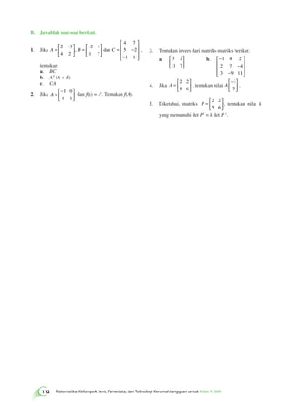 B. Jawablah soal-soal berikut. 
 − 
1. Jika A = B C 
112 Matematika Kelompok Seni, Pariwisata, dan Teknologi Kerumahtanggaan untuk Kelas X SMK   
 
  
= 
− 
  
 
  
 
 
= − 
− 
 
 
 
 
2 3 
4 2 
2 4 
1 7 
4 7 
5 2 
1 1 
, dan , 
tentukan: 
a. BC 
b. AT (A + B) 
c. CA 
2. Jika A = 
− 
  
 
  
1 0 
1 1 
dan f(x) = x2. Tentukan f(A). 
3. Tentukan invers dari matriks-matriks berikut: 
 
a. 3 2 
  
11 7 
 
  
b. − 
− 
− 
 
 
 
 
 
 
1 4 2 
2 7 4 
3 9 11 
4. Jika A = 
 
  
 
  
2 2 
5 6 
, tentukan nilai A 
− 
  
 
  
3 
7 
. 
5. Diketahui, matriks P = 
 
  
 
  
2 2 
5 6 
, tentukan nilai k 
yang memenuhi det PT = k det P–1. 
 