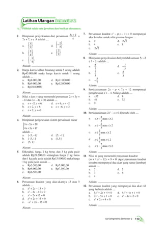 7. Persamaan kuadrat x2 – p(x – 1) = 0 mempunyai 
akar kembar untuk nilai p sama dengan .... 
a. 2 d. 2 3 
b. 4 e. 8 
c. 2 2 
Alasan: 
8. Himpunan penyelesaian dari pertidaksamaan 5x –2 
≤ 3 – 2x adalah .... 
a. 5 
Uji Kompetensi Semester 2 113 
7 
d. − 7 
5 
b. 7 
5 
e. 5 
3 
c. − 5 
7 
Alasan: 
9. Pertidaksamaan 2x – p  7x + 12 mempunyai 
penyelesaian x  – 4. Nilai p adalah .... 
a. –32 d. 8 
b. –8 e. 32 
c. 0 
Alasan: 
10. Pertidaksamaan 2x2 – x ≥ 6 dipenuhi oleh .... 
a. x ≥ − x ≥ 2 
3 
atau 2 
b. x ≤ − x ≥ 2 
3 
atau 2 
c. x ≤ x ≥ 2 
3 
atau 2 
d. x ≤ x ≤ 2 
3 
atau 2 
e. x ≤ − x ≤ 2 
3 
atau 2 
Alasan: 
11. Nilai m yang memenuhi persamaan kuadrat 
(m + 1)x2 – 12x = 9 = 0. Agar persamaan kuadrat 
tersebut mempunyai dua akar yang sama (kembar) 
adalah .... 
a. 2 d. 5 
b. 3 e. 6 
c. 4 
Alasan: 
12. Persamaan kuadrat yang mempunyai dua akar riil 
yang berbeda adalah .... 
a. 5x2 + 2x + 4 = 0 d. 4x2 + 4x + 1 = 0 
b. 2x2 – 5x + 1 = 0 e. x2 – 4x + 2 = 0 
c. x2 + 2x + 4 = 0 
Alasan: 
Latihan Ulangan Semester 2 
A. Pilihlah salah satu jawaban dan berikan alasannya. 
x + = 
1. Himpunan penyelesaian dari persamaan 3 2 
4 
7x + 7, x ∈ R adalah .... 
a. 
1 
3 
 
 
d. −  
 
1 
5 
b. 
1 
4 
 
 
e. 
2 
5 
 
 
c. −  
 
1 
5 
Alasan: 
2. Harga karcis kebun binatang untuk 5 orang adalah 
Rp45.000,00 maka harga karcis untuk 1 orang 
adalah .... 
a. Rp8.000,00 d. Rp11.000,00 
b. Rp9.000,00 e. Rp12.000,00 
c. Rp10.000,00 
Alasan: 
3. Nilai x dan y yang memenuhi persamaan 2x + 3y = 
–14 dan 3x – 4y = 30 adalah .... 
a. x = –2, y = 6 d. x = 6, y = –2 
b. x = 2, y = 6 e. x = –6, y = 2 
c. x = 2, y =–6 
Alasan: 
4. Himpunan penyelesaian sistem persamaan linear 
− = 
+ = 
3 x 5 y 
20 
4 x 3 y 
17 
 
adalah .... 
a. {–5, –1} d. {5, –1} 
b. {–5, 1} e. {1,5} 
c. {5, 1} 
Alasan: 
5. Diketahui, harga 2 kg beras dan 3 kg gula pasir 
adalah Rp28.500,00 sedangkan harga 2 kg beras 
dan 1 kg gula pasir adalah Rp15.000,00 maka harga 
1 kg gula pasir adalah .... 
a. Rp5.500,00 d. Rp7.000,00 
b. Rp6.000,00 e. Rp7.500,00 
c. Rp6.500,00 
Alasan: 
6. Persamaan kuadrat yang akar-akarnya –3 atau 5 
adalah .... 
a. x2 + 2x – 15 = 0 
b. x2 – 2x – 15 = 0 
c. x2 – 2x +15 = 0 
d. x2 + 2x + 15 = 0 
e. –x2 + 2x – 15 = 0 
Alasan: 
 