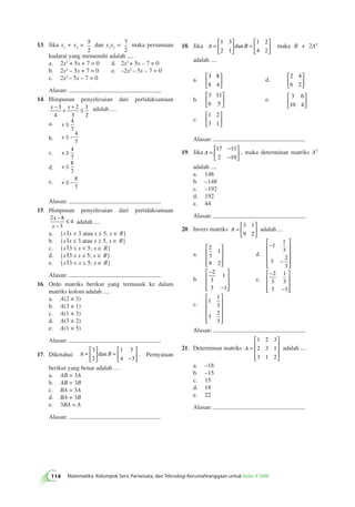 Jika x1 + x2 = 5 
 
13. 2 
114 Matematika Kelompok Seni, Pariwisata, dan Teknologi Kerumahtanggaan untuk Kelas X SMK dan x1x2 = 7 
2 
maka persamaan 
kudarat yang memenuhi adalah .... 
a. 2x2 + 5x + 7 = 0 d. 2x2 + 5x – 7 = 0 
b. 2x2 – 5x + 7 = 0 e. –2x2 – 5x – 7 = 0 
c. 2x2 – 5x – 7 = 0 
Alasan: 
14. Himpunan penyelesaian dari pertidaksamaan 
x − 3 
+ x + 2 
≤ 4 
3 
1 
2 
adalah .... 
a. x ≤ 4 
7 
b. x ≤ − 4 
7 
c. x ≥ 4 
7 
d. x ≤ 8 
7 
e. x ≤ − 8 
7 
Alasan: 
15. Himpunan penyelesaian dari pertidaksamaan 
− 
− 
2 8 
3 
4 
x 
x 
≤ adalah .... 
a. {x x  3 atau x ≥ 5, x ∈ R} 
b. {x x ≤ 3 atau x ≥ 5, x ∈ R} 
c. {x 3 ≤ x  5; x ∈ R} 
d. {x 3 ≤ x ≤ 5; x ∈ R} 
e. {x 3  x ≤ 5; x ∈ R} 
Alasan: 
16. Ordo matriks berikut yang termasuk ke dalam 
matriks kolom adalah .... 
a. A(2 × 3) 
b. A(3 × 1) 
c. A(1 × 3) 
d. A(3 × 2) 
e. A(1 × 5) 
Alasan: 
 
17. Diketahui A = B 
  
 
  
= 
− 
 
  
 
  
3 
2 
1 3 
4 3 
dan . Pernyataan 
berikut yang benar adalah .... 
a. AB = 3A 
b. AB = 3B 
c. BA = 3A 
d. BA = 3B 
e. 3BA = A 
Alasan: 
18. Jika A = B 
  
 
  
= 
 
  
 
  
1 3 
2 1 
1 2 
4 2 
dan maka B + 2AT 
adalah .... 
a. 
 
3 8 
8 4 
  
 
  
d. 
2 4 
6 2 
 
  
 
  
b. 
3 11 
6 5 
 
  
 
  
e. 
 
3 6 
10 4 
  
 
  
c. 
1 2 
3 1 
 
  
 
  
Alasan: 
19. Jika A = 
− 
− 
 
  
 
  
17 11 
2 10 
, maka determinan matriks AT 
adalah .... 
a. 148 
b. –148 
c. –192 
d. 192 
e. 44 
Alasan: 
20. Invers matriks A = 
 
  
 
  
3 1 
9 2 
adalah ... 
a. 
2 
3 
1 
9 2 
 
 
 
 
 
 
d. 
  
− 
− 
 
 
 
 
1 
1 
3 
3 
2 
3 
b. 
− 
− 
 
 
 
 
 
 
2 
3 
1 
3 1 
e. 
− 
− 
 
 
 
 
 
 
2 
3 
1 
3 
3 1 
c. 
  
1 
1 
3 
3 
2 
3 
 
 
 
 
Alasan: 
21. Determinan matriks A = 
 
 
 
 
 
 
1 2 3 
2 3 1 
3 1 2 
adalah .... 
a. –18 
b. –15 
c. 15 
d. 18 
e. 22 
Alasan: 
 