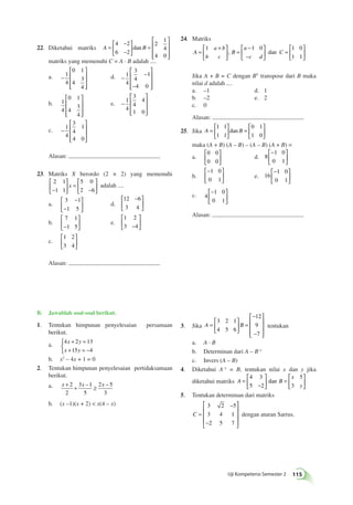  
 
 
− 
− 
Uji Kompetensi Semester 2 115 
− 
− 
 
22. Diketahui matriks A = B 
  
 
  
= 
 
 
 
 
 
 
4 2 
6 2 
2 
1 
4 
4 0 
dan 
matriks yang memenuhi C = A · B adalah .... 
a. − 
 
 
 
 
 
 
1 
4 
0 1 
4 
3 
4 
d. − 
− 
− 
 
 
 
 
 
 
1 
4 
3 
4 
1 
4 0 
b. 1 
4 
0 1 
4 
3 
4 
 
 
 
 
 
 
e. − 
 
 
 
 
 
 
1 
4 
3 
4 
4 
1 0 
c. − 
 
 
 
 
 
 
1 
4 
3 
4 
1 
4 0 
Alasan: 
23. Matriks X berordo (2 × 2) yang memenuhi 
2 1 
1 1 
5 0 
x adalah .... 
− 2 6 
 
  
 
  
= 
− 
 
  
 
  
a. 
− 
3 1 
1 5 
− 
 
  
 
  
d. 
 − 
12 6 
3 4 
  
 
  
b. 
7 1 
−1 5 
 
  
 
  
e. 
1 2 
3 −4 
 
  
 
  
c. 
1 2 
3 4 
 
  
 
  
Alasan: 
B. Jawablah soal-soal berikut. 
1. Tentukan himpunan penyelesaian persamaan 
berikut. 
a. 4 2 13 
+ = 
+ = − 
x y 
x y 
15 4 
 
b. x2 – 4x + 1 = 0 
2. Tentukan himpunan penyelesaian pertidaksamaan 
berikut. 
a. x + 2 + x ≥ x − 
2 
3 1 
5 
2 5 
3 
– 
b. (x –1)(x + 2)  x(4 – x) 
 + 
 
 
− 
3. Jika A = B 
  
 
  
= 
− 
− 
 
 
 
 
3 2 1 
4 5 6 
12 
9 
7 
tentukan 
a. A · B 
b. Determinan dari A – B–1 
c. Invers (A – B) 
4. Diketahui A–1 = B, tentukan nilai x dan y jika 
diketahui matriks A B 
x 
y 
= 
− 
 
  
 
  
= 
 
  
 
  
4 3 
5 2 
5 
3 
dan 
5. Tentukan determinan dari matriks 
C = 
− 
− 
 
 
 
 
 
3 2 5 
3 4 1 
2 5 7 
dengan aturan Sarrus. 
24. Matriks 
A 
a b 
b c 
B 
a 
c d 
= C 
  
 
  
= 
− 
− 
 
  
 
  
= 
 
  
 
  
1 1 0 1 0 
1 1 
, dan 
Jika A + B = C dengan BT transpose dari B maka 
nilai d adalah .... 
a. –1 d. 1 
b. –2 e. 2 
c. 0 
Alasan: 
25. Jika A = B 
  
 
  
= 
 
  
 
  
1 1 
1 1 
0 1 
1 0 
dan 
maka (A + B) (A – B) – (A – B) (A + B) = 
a. 
0 0 
0 0 
 
  
 
  
d. 8 
1 0 
0 1 
  
 
  
b. 
− 
  
 
  
1 0 
0 1 
e. 16 
1 0 
0 1 
  
 
  
c. 4 
1 0 
0 1 
  
 
  
Alasan: 
 
