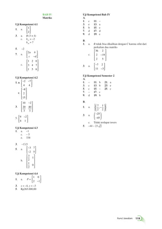 Kunci Jawaban 119 
BAB IV 
Matriks 
Uji Kompetensi 4.1 
1. a. 1 
2 
⎡ 
⎣ ⎢ 
⎤ 
⎦ ⎥ 
3. a. B (3 × 4) 
c. b21 = –2 
b34 = 7 
5. –2 
7. a. 
2a b 
c −d 
⎡ 
⎣ ⎢ 
⎤ 
⎦ ⎥ 
c. 
1 2 0 
3 4 7 
1 5 6 
⎡ 
⎢⎢⎢ 
⎣ 
⎤ 
⎥⎥⎥ 
⎦ 
Uji Kompetensi 4.2 
1. a. ⎡− − 
⎣ ⎢ 
⎤ 
⎦ ⎥ 
2 7 
4 4 
c. 
⎡− 
⎢⎢⎢ 
⎣ 
⎤ 
⎥⎥⎥ 
⎦ 
8 
2 
15 
3. 
⎡ − 
10 2 
20 
40 
3 
3 
⎢⎢⎢ 
⎣ 
⎤ 
⎥⎥⎥ 
⎦ 
⎡ − 
5. 9 2 
4 1 
⎣ ⎢ 
⎤ 
⎦ ⎥ 
Uji Kompetensi 4.3 
1. a. –1 
c. – 5 
e. 338 
3. –13,5 
5. a. − 
− 
⎡ 
⎣ ⎢ 
⎤ 
⎦ ⎥ 
3 7 
2 5 
b. 
3 
2 
1 
1 
2 
0 
⎡ 
⎢⎢⎢⎢ 
⎣ 
⎤ 
⎥⎥⎥⎥ 
⎦ 
Uji Kompetensi 4.4 
1. a. P = 
1 0 
2 1 − 
⎡ 
⎣ ⎢ 
⎤ 
⎦ ⎥ 
3. x = –4, y = –3 
5. Rp265.000,00 
Uji Kompetensi Bab IV 
A. 
1. c 11. – 
3. e 13. a 
5. b 15. e 
7. d 17. d 
9. d 19. e 
B. 
1. a. B tidak bisa dikalikan dengan C karena sifat dari 
perkalian dua matriks 
c. 
36 2 
2 − 
19 
2 5 
⎡ 
⎢⎢⎢ 
⎣ 
⎤ 
⎥⎥⎥ 
⎦ 
3. a. − 
− 
⎡ 
⎣ ⎢ 
⎤ 
⎦ ⎥ 
7 2 
11 3 
Uji Kompetensi Semester 2 
A. 
1. – 11. b 21. a 
3. c 13. b 23. e 
5. c 15. – 25. c 
7. – 17. c 
9. d 19. b 
B. 
1. a. 7 
2 
1 
2 
⎛ ,− 
⎝ ⎜ 
⎞ 
⎠ ⎟ 
⎧⎨⎩ 
⎫⎬⎭ 
3. a. − 
− 
⎛ 
⎝ ⎜ 
⎞ 
⎠ ⎟ 
25 
45 
c. Tidak terdapat invers 
5. –44 – 23 2 
 