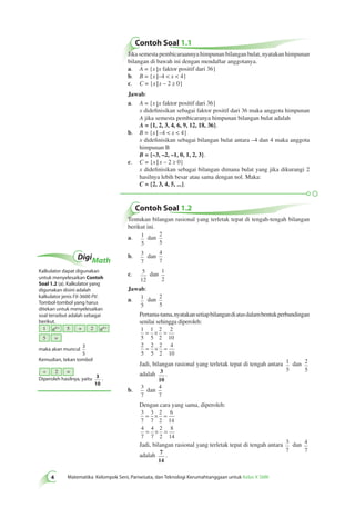 Contoh Soal 1.1 
Jika semesta pembicaraannya himpunan bilangan bulat, nyatakan himpunan 
bilangan di bawah ini dengan mendaftar anggotanya. 
a. A = {x x faktor positif dari 36} 
b. B = {x –4 < x < 4} 
c. C = {x x – 2 ≥ 0} 
Jawab: 
a. A = {x x faktor positif dari 36} 
x didefinisikan sebagai faktor positif dari 36 maka anggota himpunan 
A jika semesta pembicaranya himpunan bilangan bulat adalah 
A = {1, 2, 3, 4, 6, 9, 12, 18, 36}. 
b. B = {x –4 < x < 4} 
x didefinisikan sebagai bilangan bulat antara –4 dan 4 maka anggota 
himpunan B 
B = {–3, –2, –1, 0, 1, 2, 3}. 
c. C = {x x – 2 ≥ 0} 
x didefinisikan sebagai bilangan dimana bulat yang jika dikurangi 2 
hasilnya lebih besar atau sama dengan nol. Maka: 
C = {2, 3, 4, 5, ...}. 
Contoh Soal 1.2 
Tentukan bilangan rasional yang terletak tepat di tengah-tengah bilangan 
berikut ini. 
a. 1 
5 
dan 
2 
5 
b. 3 
7 
dan 
4 
7 
c. 5 
12 
dan 1 
2 
Jawab: 
a. 1 
5 
dan 2 
5 
Pertama-tama, nyatakan setiap bilangan di atas dalam bentuk perbandingan 
senilai sehingga diperoleh: 
1 
1 
2 
2 
5 
5 
2 
10 
2 
5 
= × = 
2 
5 
2 
2 
4 
10 
= × = 
Jadi, bilangan rasional yang terletak tepat di tengah antara 1 
ab c 5 + 2 ab c 
Matematika Kelompok Seni, Pariwisata, dan Teknologi Kerumahtanggaan untuk Kelas X SMK 
5 
dan 2 
5 
adalah 3 
10 
. 
b. 3 
7 
dan 4 
7 
Dengan cara yang sama, diperoleh: 
3 
3 
2 
6 
7 
7 
2 
14 
4 
7 
4 
7 
2 
2 
8 
14 
= × = 
= × = 
Jadi, bilangan rasional yang terletak tepat di tengah antara 3 
7 
dan 4 
7 
adalah 7 
14 
. 
DigiMath 
Kalkulator dapat digunakan 
untuk menyelesaikan Contoh 
Soal 1.2 (a). Kalkulator yang 
digunakan disini adalah 
kalkulator jenis FX-3600 PV. 
Tombol-tombol yang harus 
ditekan untuk menyelesaikan 
soal tersebut adalah sebagai 
berikut. 
1 
5 = 
maka akan muncul 
3 
5 
Kemudian, tekan tombol 
Diperoleh hasilnya, yaitu 
0 
. 
÷ 2 = 
 