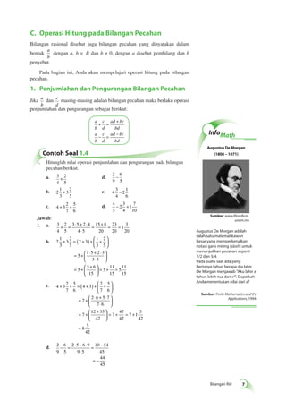 Sumber: www.filosoficas. 
Bilangan Riil 
C. Operasi Hitung pada Bilangan Pecahan 
Bilangan rasional disebut juga bilangan pecahan yang dinyatakan dalam 
bentuk 
a 
b 
dengan a, b ∈ B dan b ≠ 0, dengan a disebut pembilang dan b 
penyebut. 
Pada bagian ini, Anda akan mempelajari operasi hitung pada bilangan 
pecahan. 
1. Penjumlahan dan Pengurangan Bilangan Pecahan 
Jika a 
b 
dan c 
d 
masing-masing adalah bilangan pecahan maka berlaku operasi 
penjumlahan dan pengurangan sebagai berikut: 
a 
b 
+ = + 
c 
d 
ad bc 
bd 
a 
b 
− = − 
c 
d 
ad bc 
bd 
Contoh Soal 1.4 
1. Hitunglah nilai operasi penjumlahan dan pengurangan pada bilangan 
pecahan berikut. 
a. 3 
4 
2 
5 
+ d. 
2 
9 
6 
5 
− 
b. 2 
1 
3 
3 
2 
5 
+ e. 4 
3 
4 
2 
1 
6 
− 
+ + d. 4 
c. 4 3 
2 
7 
5 
6 
5 
2 
3 
4 
1 
7 
10 
− + 
Jawab: 
1. a. 3 
4 
2 
5 
3 5 2 4 
4 5 
15 8 
20 
23 
20 
1 
3 
20 
+ = ⋅ + ⋅ 
⋅ 
= + = = 
b. 2 
1 
3 
+  3 
= ( + ) + + 
2 
5 
2 3 
1 
3 
2 
5 
5 
  
1 5 2 3 
3 5 
5 
5 6 
15 
 
  
= + ⋅ + ⋅ 
⋅ 
 
  
 
  
= +  + 
  
 
  
11 
15 
= 5 + = 
5 
11 
15 
+ + = ( + ) +  + 
c. 4 3 
2 
7 
5 
6 
4 3 
2 
7 
5 
6 
7 
  
2 6 5 7 
7 6 
7 
12 35 
42 
 
  = + ⋅ + ⋅ 
⋅ 
 
  
 
  
= +  + 
  
 
  
= + = + 
= 
7 
47 
42 
7 1 
5 
42 
8 
5 
42 
d. 2 
9 
6 
5 
2 5 6 9 
9 5 
10 54 
45 
44 
45 
− = ⋅ − ⋅ 
⋅ 
= − 
= – 
InfoMath 
Augustus De Morgan 
(1806 – 1871) 
unam.mx 
Augustus De Morgan adalah 
salah satu matematikawan 
besar yang memperkenalkan 
notasi garis miring (slash) untuk 
menunjukkan pecahan seperti 
1/2 dan 3/4. 
Pada suatu saat ada yang 
bertanya tahun berapa dia lahir. 
De Morgan menjawab "Aku lahir x 
tahun lebih tua dari x2". Dapatkah 
Anda menentukan nilai dari x? 
Sumber: Finite Mathematics and It's 
Applications, 1994 
 