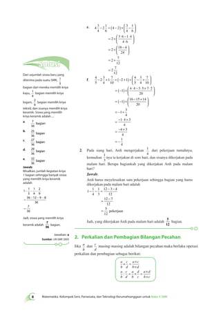 e. 4 
3 
4 
−  2 
= ( − ) + − 
1 
6 
4 2 
3 
4 
1 
6 
= + ⋅ − ⋅ 
2 
  
3 6 1 4 
⋅ 
4 6 
= +  − 
2 
18 4 
24 
 
  
 
  
 
  
  
 
  
 
= + 
= 
2 
7 
12 
2 
7 
12 
f. 
4 
5 
−  2 
+ = (− + ) + − + 
3 
4 
1 
7 
10 
2 1 
4 
5 
3 
4 
7 
10 
= (− ) +  ⋅ − ⋅ + ⋅ 
1 
  
 
  
4 4 3 5 7 2 
20 
  
 
  
 
= (− ) +  − + 
  
 
  
1 
= − 1 
+ 
3 
4 
= − ⋅ + 
1 4 3 
4 
4 3 
4 
1 
4 
= − + 
= 
16 15 14 
20 
– 
2. Pada siang hari, Ardi mengerjakan 1 
4 
dari pekerjaan rumahnya, 
kemudian 
1 
3 
nya ia kerjakan di sore hari, dan sisanya dikerjakan pada 
malam hari. Berapa bagiankah yang dikerjakan Ardi pada malam 
hari? 
Jawab: 
Ardi harus meyelesaikan satu pekerjaan sehingga bagian yang harus 
dikerjakan pada malam hari adalah 
1 
− − = − − 
1 
4 
1 
3 
12 3 4 
12 
= − 
12 7 
12 
5 
12 
= pekerjaan 
Jadi, yang dikerjakan Ardi pada malam hari adalah 
5 
12 
Matematika Kelompok Seni, Pariwisata, dan Teknologi Kerumahtanggaan untuk Kelas X SMK 
bagian. 
2. Perkalian dan Pembagian Bilangan Pecahan 
Jika a 
b 
dan c 
d 
masing-masing adalah bilangan pecahan maka berlaku operasi 
perkalian dan pembagian sebagai berikut: 
a 
b 
c 
d 
a c 
b d 
a 
b 
c 
d 
a 
b 
d 
c 
a d 
b c 
× = × 
× 
= × = × 
× 
: 
Solusi 
Dari sejumlah siswa baru yang 
diterima pada suatu SMK, 1 
3 
bagian dari mereka memilih kriya 
kayu, 1 
4 
bagian memilih kriya 
logam, 
2 
9 
bagian memilih kriya 
tekstil, dan sisanya memilih kriya 
keramik. Siswa yang memilih 
kriya keramik adalah .... 
a. 7 
36 
bagian 
b. 25 
36 
bagian 
c. 27 
36 
bagian 
d. 29 
36 
bagian 
e. 32 
36 
bagian 
Jawab: 
Misalkan, jumlah kegiatan kriya 
1 bagian sehingga banyak siswa 
yang memilih kriya keramik 
adalah 
- - - 
1 
1 
3 
1 
4 
2 
9 
36 12 9 8 
36 
7 
36 
= 
- - - 
= 
Jadi, siswa yang memilih kriya 
keramik adalah 
bagian. 
Jawaban: a 
Sumber: UN SMK 2005 
 