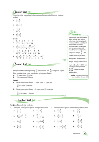 × ’ f. 3 
Bilangan Riil 
Contoh Soal 1.5 
Hitunglah nilai operasi perkalian dan pembagian pada bilangan pecahan 
berikut. 
a. 5 
7 
4 
15 
× 
b. 3 
1 
2 
2 
3 
4 
× 
c. 2 
10 
4 
7 
: 
d. 5 
3 
5 
1 
1 
5 
: 
Jawab: 
a. 5 
7 
4 
15 
5 4 
7 15 
4 
7 3 
× = ⋅ 
⋅ 
= 
⋅ 
= 4 
21 
b. 3 
1 
2 
2 
3 
4 
7 
2 
11 
4 
77 
8 
× = × = = 9 
5 
8 
c. 2 
10 
4 
7 
2 
10 
7 
4 
2 7 
10 4 
7 
10 2 
: = × = ⋅ 
⋅ 
= 
⋅ 
= 7 
20 
d. 5 
3 
5 
1 
1 
5 
28 
5 
6 
5 
28 
5 
5 
6 
28 
6 
14 
3 
: = : = × = = = 4 
2 
3 
Contoh Soal 1.6 
Jika emas 18 karat mengandung 
18 
24 
emas murni dan 
6 
24 
campuran logam 
lain, tentukan berat emas murni yang terkandung dalam: 
a. 72 gram emas 18 karat; 
b. 120 gram emas 22 karat. 
Jawab: 
a. Berat emas murni dalam 72 gram emas 18 karat ada: 
18 
24 
´72 gram = 54 gram. 
b. Berat emas murni dalam 120 gram emas 22 karat ada: 
22 
24 
´120 gram =110 gram. 
Anda 
Pasti Bisa 
Biasanya pecahan dinyatakan 
dalam bentuk yang paling 
sederhana. Akan tetapi, pada 
persoalan kali ini, Anda dapat 
memutarkan prosesnya, 
kemudian mencari beberapa 
cara yang berbeda untuk 
menuliskan sebuah pecahan 
yang sama dengan 1 
2 
. Coba 
tuliskan pecahan-pecahan 
lainnya yang sama dengan 
1 
2 
dengan menggunakan semua 
angka 1, 2, ..., dan 9. Salah satu 
contoh jawabannya adalah 
6 . 
729 
. Sebutkan enam 
13 . 
458 
jawaban lain! 
Sumber: Ensiklopedi Matematika 
dan Peradaban Manusia, 2002 
Latihan Soal 1.3 
1. Hitunglah hasil operasi-operasi bilangan berikut ini. 
a. 2 
7 
7 
5 
+ e. 2 
4 
5 
1 
2 
3 
− 
b. 2 
5 
12 
3 
2 
3 
11 
12 
+ + f. 
11 
5 
6 
7 
1 
10 
− − 
c. 2 
5 
13 
− g. 4 
2 
5 
3 1 
1 
4 
− + 
d. 
1 
8 
4 
9 
− h. 5 2 
1 
2 
3 
1 
4 
+ − 
2. Hitunglah hasil operasi-operasi bilangan berikut ini. 
a. 2 
3 
4 
5 
× e. 
1 
5 
1 
2 
: 
b. 1 
1 
4 
3 
1 
5 
1 
8 
: 3 
c. 2 
3 
4 
1 
2 
× g. 5 
2 
3 
2 
2 
3 
: 
d. 2 
3 
4 
3 
1 
7 
1 
5 
11 
× × h. 4 
1 
2 
1 
8 
9 
: 
Kerjakanlah soal-soal berikut. 
 