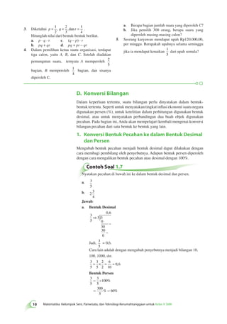 3. Diketahui p = q = r = 1 
1 
4 
, ,dan . 
Hitunglah nilai dari bentuk-bentuk berikut. 
a. p · q · r c. (q – p) · r 
b. pq + qr d. pq + pr – qr 
4. Dalam pemilihan ketua suatu organisasi, terdapat 
tiga calon, yaitu A, B, dan C. Setelah diadakan 
pemungutan suara, ternyata A memperoleh 2 
5 
bagian, dan sisanya 
a. Berapa bagian jumlah suara yang diperoleh C? 
b. Jika pemilih 300 orang, berapa suara yang 
diperoleh masing-masing calon? 
5. Seorang karyawan mendapat upah Rp120.000,00, 
per minggu. Berapakah upahnya selama seminggu 
jika ia mendapat kenaikan 
1 
5 
dari upah semula? 
D. Konversi Bilangan 
Dalam keperluan tertentu, suatu bilangan perlu dinyatakan dalam bentuk-bentuk 
tertentu. Seperti untuk menyatakan tingkat inflasi ekonomi suatu negara 
digunakan persen (%), untuk ketelitian dalam perhitungan digunakan bentuk 
desimal, atau untuk menyatakan perbandingan dua buah objek digunakan 
pecahan. Pada bagian ini, Anda akan mempelajari kembali mengenai konversi 
bilangan pecahan dari satu bentuk ke bentuk yang lain. 
1. Konversi Bentuk Pecahan ke dalam Bentuk Desimal 
dan Persen 
Mengubah bentuk pecahan menjadi bentuk desimal dapat dilakukan dengan 
cara membagi pembilang oleh penyebutnya. Adapun bentuk persen diperoleh 
dengan cara mengalikan bentuk pecahan atau desimal dengan 100%. 
Contoh Soal 1.7 
Nyatakan pecahan di bawah ini ke dalam bentuk desimal dan persen. 
a. 3 
5 
b. 2 
3 
4 
Jawab: 
a. Bentuk Desimal 
) 3 
5 
5 3 
0 
30 
30 
0 
0 6 
⇒ 
, 
− 
− 
Jadi, 3 
5 
= 0,6. 
Cara lain adalah dengan mengubah penyebutnya menjadi bilangan 10, 
100, 1000, dst. 
3 
3 
2 
6 
5 
5 
2 
10 
= × = = 0,6 
Bentuk Persen 
3 
3 
= ´ 
100 
5 
5 
300 
5 
% 60 
% 
% 
= = 
2 
2 
3 
bagian, B memperoleh 1 
4 
diperoleh C. 
10 Matematika Kelompok Seni, Pariwisata, dan Teknologi Kerumahtanggaan untuk Kelas X SMK 
 