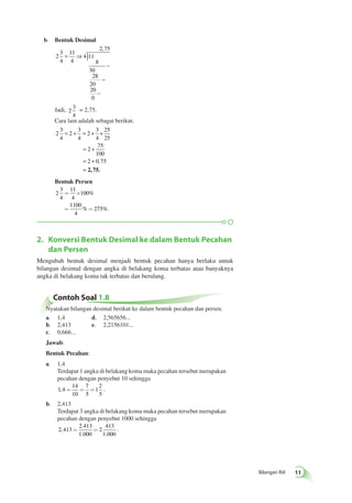 Bilangan Riil 1 
b. Bentuk Desimal 
2 ) 
3 
4 
11 
4 
4 11 
8 
30 
28 
20 
20 
0 
2 75 
= ⇒ 
− 
, 
− 
− 
Jadi, 2 
3 
4 
= 2,75. 
Cara lain adalah sebagai berikut. 
2 
3 
4 
= 2 
+ = + × 
3 
4 
2 
3 
4 
25 
25 
= 2 
+ 
= + 
= 
75 
100 
2 0 , 
75 
2, 75. 
Bentuk Persen 
2 
3 
4 
11 
4 
= ´ 
100 
1100 
4 
% 275 
%. 
% 
= = 
2. Konversi Bentuk Desimal ke dalam Bentuk Pecahan 
dan Persen 
Mengubah bentuk desimal menjadi bentuk pecahan hanya berlaku untuk 
bilangan desimal dengan angka di belakang koma terbatas atau banyaknya 
angka di belakang koma tak terbatas dan berulang. 
Contoh Soal 1.8 
Nyatakan bilangan desimal berikut ke dalam bentuk pecahan dan persen. 
a. 1,4 d. 2,565656... 
b. 2,413 e. 2,2156101... 
c. 0,666... 
Jawab: 
Bentuk Pecahan: 
a. 1,4 
Terdapat 1 angka di belakang koma maka pecahan tersebut merupakan 
pecahan dengan penyebut 10 sehingga 
1 4 
14 
10 
7 
5 
1 
2 
5 
, = = = . 
b. 2,413 
Terdapat 3 angka di belakang koma maka pecahan tersebut merupakan 
pecahan dengan penyebut 1000 sehingga 
2 413 
2 413 
1 000 
2 
413 
1 000 
, 
. 
. . 
= = . 
 