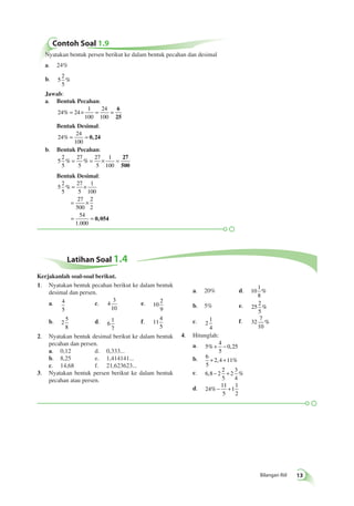 Bilangan Riil 13 
Contoh Soal 1.9 
Nyatakan bentuk persen berikut ke dalam bentuk pecahan dan desimal 
a. 24% 
b. 5 
2 
5 
% 
Jawab: 
a. Bentuk Pecahan: 
% = × = = 6 
24 24 
1 
100 
24 
100 
25 
Bentuk Desimal: 
24 
24 
100 
% = = 0, 24 
b. Bentuk Pecahan: 
5 
2 
5 
% = % = × = 27 
27 
5 
27 
5 
1 
100 
500 
Bentuk Desimal: 
5 
2 
5 
27 
5 
1 
100 
= × 
27 
500 
2 
2 
= × 
54 
1 000 
% 
= = 0, 054 
. 
Latihan Soal 1.4 
1. Nyatakan bentuk pecahan berikut ke dalam bentuk 
desimal dan persen. 
a. 4 
5 
c. 4 
3 
10 
e. 10 
2 
9 
b. 2 
5 
8 
d. 6 
1 
7 
f. 11 
4 
5 
2. Nyatakan bentuk desimal berikut ke dalam bentuk 
pecahan dan persen. 
a. 0,12 d. 0,333... 
b. 8,25 e. 1,414141... 
c. 14,68 f. 21,623623... 
3. Nyatakan bentuk persen berikut ke dalam bentuk 
pecahan atau persen. 
a. 20% d. 10 
1 
8 
% 
b. 5% e. 25 
2 
5 
% 
c. 2 
1 
4 
f. 32 
7 
10 
% 
4. Hitunglah: 
a. 5 
4 
5 
%+ − 0,25 
b. 6 
5 
+ 2,4 +11% 
c. 6 8 2 
2 
5 
2 
3 
4 
, − + % 
d. 24 
11 
5 
1 
1 
2 
%− + 
Kerjakanlah soal-soal berikut. 
 