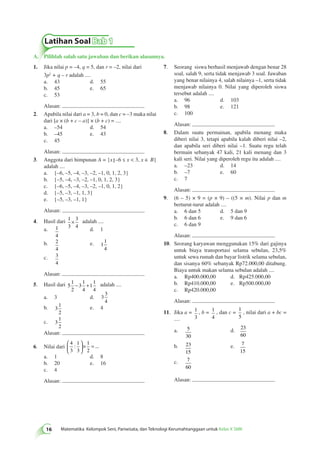 A. Pilihlah salah satu jawaban dan berikan alasannya. 
7. Seorang siswa berhasil menjawab dengan benar 28 
soal, salah 9, serta tidak menjawab 3 soal. Jawaban 
yang benar nilainya 4, salah nilainya –1, serta tidak 
menjawab nilainya 0. Nilai yang diperoleh siswa 
tersebut adalah .... 
a. 96 d. 103 
b. 98 e. 121 
c. 100 
Alasan: 
8. Dalam suatu permainan, apabila menang maka 
diberi nilai 3, tetapi apabila kalah diberi nilai –2, 
dan apabila seri diberi nilai –1. Suatu regu telah 
bermain sebanyak 47 kali, 21 kali menang dan 3 
kali seri. Nilai yang diperoleh regu itu adalah .... 
a. –23 d. 14 
b. –7 e. 60 
c. 7 
Alasan: 
9. (6 – 5) × 9 = (p × 9) – ((5 × m). Nilai p dan m 
berturut-turut adalah .... 
a. 6 dan 5 d. 5 dan 9 
b. 6 dan 6 e. 9 dan 6 
c. 6 dan 9 
Alasan: 
10. Seorang karyawan menggunakan 15% dari gajinya 
untuk biaya transportasi selama sebulan, 23,5% 
untuk sewa rumah dan bayar listrik selama sebulan, 
dan sisanya 60% sebanyak Rp72.000,00 ditabung. 
Biaya untuk makan selama sebulan adalah .... 
a. Rp400.000,00 d. Rp425.000,00 
b. Rp410.000,00 e. Rp500.000,00 
c. Rp420.000,00 
Alasan: 
11. Jika a = 1 
3 
, b = 1 
4 
, dan c = 1 
5 
Latihan Soal Bab 1 
: ...  
16 Matematika Kelompok Seni, Pariwisata, dan Teknologi Kerumahtanggaan untuk Kelas X SMK 
, nilai dari a + bc = 
.... 
a. 5 
30 
d. 23 
60 
b. 23 
15 
e. 7 
15 
c. 7 
60 
Alasan: 
1. Jika nilai p = –4, q = 5, dan r = –2, nilai dari 
3p2 + q – r adalah .... 
a. 43 d. 55 
b. 45 e. 65 
c. 53 
Alasan: 
2. Apabila nilai dari a = 3, b = 0, dan c = –3 maka nilai 
dari [a × (b + c – a)] × (b + c) = .... 
a. –54 d. 54 
b. –45 e. 43 
c. 45 
Alasan: 
3. Anggota dari himpunan A = {x –6 ≤ x < 3, x ∈ B} 
adalah .... 
a. {–6, –5, –4, –3, –2, –1, 0, 1, 2, 3} 
b. {–5, –4, –3, –2, –1, 0, 1, 2, 3} 
c. {–6, –5, –4, –3, –2, –1, 0, 1, 2} 
d. {–5, –3, –1, 1, 3} 
e. {–5, –3, –1, 1} 
Alasan: 
4. Hasil dari 1 
3 
3 
4 
× adalah .... 
a. 1 
4 
d. 1 
b. 2 
4 
e. 1 
1 
4 
c. 3 
4 
Alasan: 
5. Hasil dari 5 
1 
2 
3 
1 
4 
1 
1 
4 
− + adalah .... 
a. 3 d. 3 
3 
4 
b. 3 
1 
2 
e. 4 
c. 3 
1 
2 
Alasan: 
6. Nilai dari 
4 
3 
1 
3 
1 
2 
  
 
  
× = 
a. 1 d. 8 
b. 20 e. 16 
c. 4 
Alasan: 
 