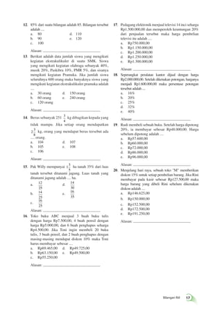 Bilangan Riil 17 
12. 85% dari suatu bilangan adalah 85. Bilangan tersebut 
adalah .... 
a. 80 d. 110 
b. 90 e. 120 
c. 100 
Alasan: 
13. Berikut adalah data jumlah siswa yang mengikuti 
kegiatan ekstrakulikuler di suatu SMK. Siswa 
yang mengikuti kegiatan olahraga sebanyak 40%, 
musik 20%, Paskibra 10%, PMR 5%, dan sisanya 
mengikuti kegiatan Pramuka. Jika jumlah siswa 
seluruhnya 600 orang maka banyaknya siswa yang 
mengikuti kegiatan ekstrakulikuler pramuka adalah 
.... 
a. 30 orang d. 150 orang 
b. 60 orang e. 240 orang 
c. 120 orang 
Alasan: 
14. Beras sebanyak 251 3 
4 
kg dibagikan kepada yang 
tidak mampu. Jika setiap orang mendapatkan 
2 
3 
8 
kg, orang yang mendapat beras tersebut ada 
.... orang. 
a. 104 d. 107 
b. 105 e. 108 
c. 106 
Alasan: 
15. Pak Willy mempunyai 1 
3 
5 
ha tanah 35% dari luas 
tanah tersebut ditanami jagung. Luas tanah yang 
ditanami jagung adalah .... ha. 
a. 12 
25 
d. 14 
30 
b. 14 
25 
e. 16 
35 
c. 
16 
25 
Alasan: 
16. Toko buku ABC menjual 3 buah buku tulis 
dengan harga Rp7.500,00, 4 buah pensil dengan 
harga Rp5.000,00, dan 6 buah penghapus seharga 
Rp4.500,00. Jika Toni ingin membeli 20 buku 
tulis, 3 buah pensil, dan 2 buah penghapus dengan 
masing-masing mendapat diskon 10% maka Toni 
harus membayar sebesar .... 
a. Rp69.465,00 d. Rp49.725,00 
b. Rp63.150,00 e. Rp49.500,00 
c. Rp55.250,00 
Alasan: 
17. Pedagang elektronik menjual televisi 14 inci seharga 
Rp1.500.000,00 dan memperoleh keuntungan 20% 
dari penjualan tersebut maka harga pembelian 
televisi itu adalah .... 
a. Rp750.000,00 
b. Rp1.150.000,00 
c. Rp1.200.000,00 
d. Rp1.250.000,00 
e. Rp1.300.000,00 
Alasan: 
18. Seperangkat peralatan kantor dijual dengan harga 
Rp2.000.000,00. Setelah dikenakan potongan, harganya 
menjadi Rp1.600.000,00 maka persentase potongan 
tersebut adalah .... 
a. 16% 
b. 20% 
c. 25% 
d. 32% 
e. 40% 
Alasan: 
19. Rudi membeli sebuah buku. Setelah harga dipotong 
20%, ia membayar sebesar Rp48.000,00. Harga 
sebelum dipotong adalah .... 
a. Rp57.600,00 
b. Rp60.000,00 
c. Rp72.000,00 
d. Rp86.000,00 
e. Rp96.000,00 
Alasan: 
20. Menjelang hari raya, sebuah toko "M" memberikan 
diskon 15% untuk setiap pembelian barang. Jika Rini 
membayar pada kasir sebesar Rp127.500,00 maka 
harga barang yang dibeli Rini sebelum dikenakan 
diskon adalah .... 
a. Rp146.625,00 
b. Rp150.000,00 
c. Rp152.500,00 
d. Rp172.500,00 
e. Rp191.250,00 
Alasan: 
 