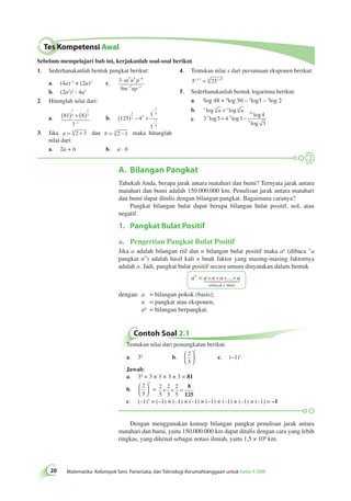 Tes Kompetensi Awal 
Sebelum mempelajari bab ini, kerjakanlah soal-soal berikut. 
1. Sederhanakanlah bentuk pangkat berikut: 
a. (4a)–2 × (2a)3 c. 3 
⋅ − 
9 
3 4 6 
m n p 
m np 
− − 
2 2 
1 
4 
( ) + ( ) 
− 
A. Bilangan Pangkat 
20 Matematika Kelompok Seni, Pariwisata, dan Teknologi Kerumahtanggaan untuk Kelas X SMK Tahukah Anda, berapa jarak antara matahari dan bumi? Ternyata jarak antara 
matahari dan bumi adalah 150.000.000 km. Penulisan jarak antara matahari 
dan bumi dapat ditulis dengan bilangan pangkat. Bagaimana caranya? 
Pangkat bilangan bulat dapat berupa bilangan bulat positif, nol, atau 
negatif. 
1. Pangkat Bulat Positif 
a. Pengertian Pangkat Bulat Positif 
Jika a adalah bilangan riil dan n bilangan bulat positif maka an (dibaca "a 
pangkat n") adalah hasil kali n buah faktor yang masing-masing faktornya 
adalah a. Jadi, pangkat bulat positif secara umum dinyatakan dalam bentuk 
= × × ×... × 
an a a a a 
 
sebanyak n 
faktor 
dengan: a = bilangan pokok (basis); 
n = pangkat atau eksponen; 
an = bilangan berpangkat. 
Contoh Soal 2.1 
Tentukan nilai dari pemangkatan berikut. 
3 a. 34 b. 
 
2 
5 
  
 
  
c. (–1)7 
Jawab: 
a. 34 = 3 × 3 × 3 × 3 = 81 
3 b. 
 
2 
5 
  
 
  
= 2 
5 
× × = 8 
2 
5 
2 
5 
125 
c. (–1)7 = (–1) × (–1) × (–1) × (–1) × (–1) × (–1) × (–1) = –1 
Dengan menggunakan konsep bilangan pangkat penulisan jarak antara 
matahari dan bumi, yaitu 150.000.000 km dapat ditulis dengan cara yang lebih 
ringkas, yang dikenal sebagai notasi ilmiah, yaitu 1,5 × 108 km. 
b. (2a2)3 : 4a3 
2. Hitunglah nilai dari: 
a. 81 8 
7 
2 
3 
1 
b. 125 4 
3 
3 
2 
3 2 
2 
5 
7 
5 
( ) − + 
− 
− 
3. Jika a = 2 2 + 3 dan b = 3 2 −1 maka hitunglah 
nilai dari: 
a. 2a + b b. a · b 
4. Tentukan nilai x dari persamaan eksponen berikut: 
5 25 x+3 = 4 x+5 
5. Sederhanakanlah bentuk logaritma berikut: 
a. 2log 48 + 5log 50 – 2log3 – 5log 2 
b. a log 3 a × a log a a 
c. 3 5 4 3 
4 
3 
3 2 
16 
3 log log 
log 
log 
+ − 
 