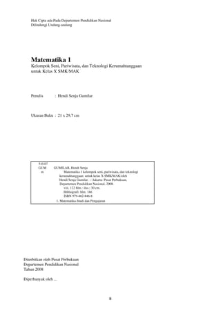 Hak Cipta ada Pada Departemen Pendidikan Nasional 
Dilindungi Undang-undang 
Matematika 1 
Kelompok Seni, Pariwisata, dan Teknologi Kerumahtanggaan 
untuk Kelas X SMK/MAK 
ii 
Penulis : Hendi Senja Gumilar 
Ukuran Buku : 21 x 29,7 cm 
510.07 
GUM GUMILAR, Hendi Senja 
m Matematika 1 kelompok seni, pariwisata, dan teknologi 
kerumahtanggaan: untuk kelas X SMK/MAK/oleh 
Hendi Senja Gumilar. -- Jakarta: Pusat Perbukuan, 
Departemen Pendidikan Nasional, 2008. 
viii, 122 hlm.: ilus.; 30 cm. 
Bibliografi: hlm. 166 
ISBN 979-462-846-8 
1. Matematika-Studi dan Pengajaran 
Diterbitkan oleh Pusat Perbukuan 
Departemen Pendidikan Nasional 
Tahun 2008 
Diperbanyak oleh ... 
 