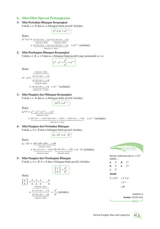  = am · n (terbukti) 
 = an · bn (terbukti) 
Bentuk Pangkat, Akar, dan Logaritma 21 
b. Sifat-Sifat Operasi Pemangkatan 
1) Sifat Perkalian Bilangan Berpangkat 
Untuk a ∈ R dan m, n bilangan bulat positif, berlaku: 
am × an = am + n 
Bukti: 
am × an = a a a a a a a a 
× × × ... × × × × × ... × 
sebanyak faktor sebanyak 
 
 
m n 
faktor 
= a × a × a × × a × a × a × a × × 
a 
 = am + n (terbukti) 
... ... 
sebanyak faktor 
+ 
m n 
2) Sifat Pembagian Bilangan Berpangkat 
Untuk a ∈ R, a ≠ 0 dan m, n bilangan bulat positif yang memenuhi m > n. 
: = = m−n 
a a 
m 
a 
a 
m n a 
n 
Bukti: 
am : an = 
sebanyak m 
faktor 
 
a a a a 
a a a a 
× × × × 
× × × × 
 
n 
= a a a a 
... 
... 
sebanyak f 
aktor 
× × × × 
 = am – n (terbukti) 
− 
m n 
... 
sebanyak ( ) faktor 
3) Sifat Pangkat dari Bilangan Berpangkat 
Untuk a ∈ R dan m, n bilangan bulat positif, berlaku: 
(am)n = am · n 
Bukti: 
(am)n = am am am am 
× × ×... × 
 
sebanyak n 
faktor 
= (a × a × ... × a) × (a × a × ... × a) × ... × (a × a × ... × 
a) 
sebanyak m × n 
faktor 
4) Sifat Pangkat dari Perkalian Bilangan 
Untuk a, b ∈ R dan n bilangan bulat positif, berlaku: 
(a · b)n = an · bn 
Bukti: 
(a · b)n = ab ab ab ab 
× × ×... × 
sebanyak faktor 
 
n 
= (a a a ... a) (b b b ... b) 
× × × × × × × × × 
sebanyak faktor sebanya 
 
n 
kk n faktor 
5) Sifat Pangkat dari Pembagian Bilangan 
Untuk a, b ∈ R, b ≠ 0 dan n bilangan bulat positif, berlaku: 
a 
b 
n n 
a 
b 
n 
 
  
 
 = 
Bukti: 
a 
b 
a 
b 
a 
b 
a 
b 
a 
b 
n  
  
 
  
= × × ×... × 
= 
sebanyak n 
faktor 
 
a a a a 
b b b b 
× × × × 
× × × × 
 
n 
... 
... 
sebanyak f 
aktor 
= 
a 
b 
n 
n (terbukti) 
Solusi 
Bentuk sederhana dari 23 × (22)3 
adalah .... 
a. 27 d. 212 
b. 28 e. 218 
c. 29 
Jawab: 
23 × (22)3 = 23 × 26 
= 23 + 6 
= 29 
Jawaban: c 
Sumber: UN SMK 2005 
 