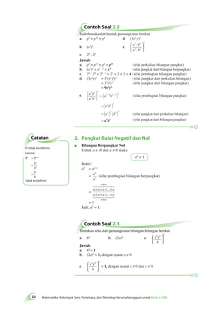 Contoh Soal 2.2 
Sederhanakanlah bentuk pemangkatan berikut. 
a. p5 × p10 × p4 d. (3x2 y)2 
b. (x2)4 e. 
2 ⋅ 
⋅ 
7 5 
a b 
a b 
5 2 
 
  
 
  
c. 26 : 24 
Jawab: 
a. p5 × p10 × p4 = p19 (sifat perkalian bilangan pangkat) 
b. (x2)4 = x2 · 4 = x8 (sifat pangkat dari bilangan berpangkat) 
c. 26 : 24 = 26 – 4 = 22 = 2 × 2 = 4 (sifat pembagian bilangan pangkat) 
d. (3x2y)2 = 32(x2)2y2 (sifat pangkat dari perkalian bilangan) 
= 32x4y2 (sifat pangkat dari bilangan pangkat) 
= 9x4y2 
(sifat pembagian bilangan pangkat) 
(sifat pangkat dari perkalian bilangan) 
n 
faktor 
 
× × × × 
× × × × 
 
Catatan 
tidak terdefinisi 
Contoh Soal 2.3 
22 Matematika Kelompok Seni, Pariwisata, dan Teknologi Kerumahtanggaan untuk Kelas X SMK Tentukan nilai dari pemangkatan bilangan-bilangan berikut. 
a. 60 b. (2a)0 c. x3y4 0 
4 
 
  
 
  
Jawab: 
a. 60 = 1 
b. (2a)0 = 1, dengan syarat a ≠ 0 
c. 
x3y4 0 
4 
 
  
 
  
= 1, dengan syarat x ≠ 0 dan y ≠ 0 
e. a b 
a b 
a b 
a b 
a b 
7 5 
5 2 
2 
7 5 5 2 2 
2 3 2 
2 2 3 2 
æ 
è 
çççç 
ö 
ø 
÷÷÷÷ 
= ( - - 
) 
=( ) 
=( ) ( ) 
= 
a4b6 
(sifat pangkat dari bilangan pangkat) 
2. Pangkat Bulat Negatif dan Nol 
a. Bilangan Berpangkat Nol 
Untuk a ∈ R dan a ≠ 0 maka 
a0 = 1 
Bukti: 
a0 = an–n 
= a 
a 
n 
n (sifat pembagian bilangan berpangkat) 
= 
a a a a 
a a a a 
n 
... 
... 
faktor 
= 1 
Jadi, a0 = 1. 
00 tidak terdefinisi. 
karena: 
00 = 0n–n 
= 
= 
= 
0 
0 
0 
0 
n 
n 
TD 
 