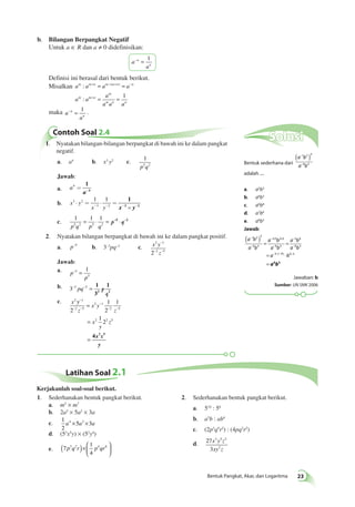 Solusi 
Bentuk sederhana dari 
( − 
1 2 )3 
a b 
a − 
b 
9 3 
adalah .... 
a. a5b3 
b. a6b3 
c. a6b8 
d. a7b6 
e. a8b3 
Jawab: 
a b 
a b 
( ) = = 
− × × 
− 
1 3 2 3 
a b 
a b 
− 
− 
3 6 
a b 
a b 
9 3 
− −(− ) − 
= ⋅ 
= 
3 9 6 3 
a6b3 
a b 
1 2 3 
− 
− 
9 3 
9 3 
Jawaban: b 
Sumber: UN SMK 2006 
  2. Sederhanakan bentuk pangkat berikut. 
x y z 
xy z 
Bentuk Pangkat, Akar, dan Logaritma 23 
b. Bilangan Berpangkat Negatif 
Untuk a ∈ R dan a ≠ 0 didefinisikan: 
a 
– = 1 
a 
n 
n 
Definisi ini berasal dari bentuk berikut. 
Misalkan a m a m n a m m n a 
n 
a a 
a 
a a a 
m m n 
m 
m n n 
: 
: 
+ −( + ) − 
+ 
= = 
= = 1 
maka a 
– = 1 . 
a 
n 
n 
Contoh Soal 2.4 
1. Nyatakan bilangan-bilangan berpangkat di bawah ini ke dalam pangkat 
negatif. 
a. a4 b. x3 y2 c. 1 
p5q2 
Jawab: 
a. a4 = - 
1 
a 4 
× = × = 
b. x y 
1 1 
- - - ´ - 
x y 
3 2 
3 2 
1 
x 3 y 2 
c. 
1 1 1 
p5q2 p5 q2 
= ⋅ = p ⋅q –5 –2 
2. Nyatakan bilangan berpangkat di bawah ini ke dalam pangkat positif. 
− 
2 1 
2 2 5 
a. p−5 b. 3–3pq–2 c. x y 
− − 
z 
Jawab: 
a. p 
1 = 
p 
–5 
5 
b. 3−3 pq−2 = 1 
3 
1 
3 p 2 
q 
c. x 
z 
x y 
z 
x 
y 
z 
2 y 1 
2 5 
2 1 
2 5 
2 2 5 
2 
1 
2 
1 
1 
2 
− 
− − 
− 
− − = 
= 
= 4 2 5 x z 
y 
Latihan Soal 2.1 
1. Sederhanakan bentuk pangkat berikut. 
a. m5 × m7 
b. 2a5 × 5a2 × 3a 
c. 1 
2 
a4 ×5a3 ×3a 
d. (53x5y) × (52y4) 
( p3q2r )× p4qr6 
e. 7 
1 
4 
  
 
a. 510 : 58 
b. a3b : ab4 
c. (2p3q5r2) : (4pq2r2) 
d. 27 
3 
3 5 2 
2 
Kerjakanlah soal-soal berikut. 
 