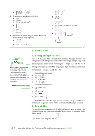  
3 
5 2 
( ) 
( ) 
2 3 4 
− 
− 
− 
− − 
× 
× 
7 6 
5 4 
4 − 
− 
−1 − −1 
− − 
− − 
+ 
+ 
1 1 
2 2 
( − ) + 
B. Bentuk Akar 
24 Matematika Kelompok Seni, Pariwisata, dan Teknologi Kerumahtanggaan untuk Kelas X SMK 1. Konsep Bilangan Irasional 
Pada Bab 1, Anda telah diperkenalkan mengenai bilangan rasional dan 
bilangan irasional. Bilangan irasional didefinisikan sebagai bilangan yang tidak 
dapat dinyatakan dalam bentuk perbandingan a 
b 
dengan a , b ∈B dan b ≠ 0. 
Sedangkan bilangan rasional adalah blangan yang dapat dinyatakan dalam bentuk 
perbandingan a 
b 
dengan a , b, ∈B dan b ≠ 0. 
Contoh bilangan irasional: 
a. π = 3,141592 ... 
b. e = 2,718281 ... 
c. 2 = 1,414213 ... 
d. 7 = 2, 6457... 
Contoh bilangan rasional: 
a. 17 
99 
= 0,171717 ... 
b. 9 = 3,0000 ... 
c. 4 = 4,0000 ... 
d. 1 6 1 6666 
15 
9 
, = , ...= 
Perlu diketahui bahwa bilangan irasional umumnya terdapat pada bilangan 
bentuk akar, tetapi tidak semua bentuk akar merupakan bilangan irasional. 
2. Bentuk Akar 
Dalam bilangan bentuk akar (radikal), ada 3 bagian yang perlu diketahui, yaitu 
lambang bentuk akar, radikan, dan indeks. Secara umum, bentuk akar ditulis 
dalam bentuk: 
n a 
( n a dibaca "akar pangkat n dari a") 
InfoMath 
Notasi radikal diperkenalkan 
pertama kali pada 1525 oleh 
seorang ahli aljabar Jerman, 
Christoff Rudolf (1500–1545) 
dalam bukunya yang berjudul 
Die Coss. Simbol ini dipilih karena 
kelihatan seperti huruf r dari kata 
radix, yang dalam bahasa latin 
berarti akar. 
Sumber: Finite Mathematics and It's 
Applications, 1994 
e. 
12 
32 
5 2 2 
4 
3 3 5 
7 3 
ba b 
ab 
a b 
a b 
 
  
 
  
× 
 
  
 
  
3. Sederhanakan bentuk pangkat berikut. 
a. (2p)3 
b. (3m2n5)3 
c. (–4 m3 n4)2 : (64 m n2)3 
d. x 
y z 
  
 
  
e. 
a b 
a b 
2 6 1 
4. Sederhanakan bentuk pangkat berikut. Kemudian, 
nyatakan dalam pangkat positif. 
a. 3 3 
3 3 
b. (–2a3b–1) : (2a–2b3)2 
c. x 
y 
x 
y 
2 2 
2 
1 
 2 
  
 
  
⋅ 
 
  
 
  
d. c d 
c d 
e. 
1 
a−1 + b−2 
5. Jika a = 2 dan b = 3, tentukan nilai dari: 
a. a b 
a b 
b. a b 
a b 
b − 
a a b 
 
  
 
  
⋅ 
( + ) 
− 
− 
− 
3 
2 
3 
1 
c. 
1 
1 
1 
1 1 − 
+ ab− 
 