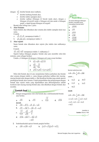 Anda 
Pasti Bisa 
Di antara bilangan-bilangan 
berikut, manakah yang 
merupakan bentuk akar? 
a. 0,016 
b. 3,5 
c. 0,25 
d. 1,69 
e. 0,036 
f. 0,625 
+ + + 
× + + × + 
= 
= 
=18 2 
+ + + 
Bentuk Pangkat, Akar, dan Logaritma 25 
dengan: n a disebut bentuk akar (radikal), 
disebut lambang bentuk akar, 
n disebut indeks (pangkat akar), 
a disebut radikan (bilangan di bawah tanda akar), dengan a 
bilangan riil positif untuk n bilangan asli dan untuk n bilangan 
ganjil, a dapat berupa bilangan riil negatif. 
Bentuk akar terbagi atas 2 jenis: 
1. Akar Senama 
Suatu bentuk akar dikatakan akar senama jika indeks (pangkat akar) nya 
sama. 
Contoh: 
a. 2, 3, 5 , mempunyai indeks 2 
b. 3 5, 3 10, 3 11 , mempunyai indeks 3. 
2. Akar sejenis 
Suatu bentuk akar dikatakan akar sejenis jika indeks dan radikannya 
sama. 
Contoh: 
3 2, 23 2, 53 2 mempunyai indeks 3, radikannya 2 
Seperti halnya bilangan pangkat, bentuk akar pun memiliki sifat-sifat 
tertentu, yaitu sebagai berikut: 
Untuk a, b bilangan riil dengan n bilangan asli yang sesuai berlaku: 
1. n a × n b = n a × b 
2. a 
b 
a 
b 
n 
n 
= n 
3. pn a ± q n a = ( p ± q) n a 
Sifat-sifat bentuk akar di atas menjelaskan bahwa perkalian dua bentuk 
akar senama dengan indeks n, sama dengan perkalian radikan dari masing-masing 
bentuk akar dengan indeks n. Hal demikian berlaku juga untuk operasi 
pembagian bentuk akar senama. Untuk penjumlahan dan pengurangan dengan 
bentuk akar sejenis maka yang dijumlahkan atau dikurangkannya adalah 
koefisien dari masing-masing bentuk akar, lalu dikalikan dengan bentuk akar 
tersebut. 
Contoh Soal 2.5 
1. Dengan menggunakan sifat-sifat bentuk akar, sederhanakanlah bentuk 
akar berikut. 
a. 54 b. 72 c. 
2 
25 d. 3 128 
Jawab: 
a. 54 = 9×6 = 9 × 6 =3 6 
b. 72 = 36×2 = 36 × 2 = 6 2 
c. 
2 
25 
= = 2 
2 
25 
5 
d. 3 128 = 3 64×2 = 3 64 × 3 2 
=43 2 
2. Sederhanakanlah operasi bentuk pangkat berikut. 
a. 45 + 3 20 − 5 5 b. (2 3 + 2 )(3 3 − 5 2 ) 
Solusi 
Bentuk sederhana dari: 
2 8 18 
1 
4 
+ + 32 + 200 
adalah .... 
a. 14 2 d. 20 2 
b. 17 2 e. 21 2 
c. 18 2 
Jawab: 
2 8 18 
1 
4 
32 200 
2 2 2 3 2 
1 
4 
4 2 10 2 
4 2 3 2 1 2 10 2 
Jawaban: c 
Sumber: Ebtanas 1998 
 