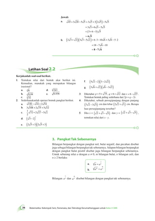 Jawab: 
a. 45 3 20 5 5 3 5 3 2 5 5 5 
+ − = + ( )− 
= + − 
= ( + − ) 
= 4 5 
3 5 6 5 5 5 
3 6 5 5 
( + )( − ) = ⋅ − + − ⋅ 
b. 2 3 2 3 3 5 2 6 3 10 6 3 6 5 2 
= − − 
= 8 − 7 6 
18 7 6 10 
3. Pangkat Tak Sebenarnya 
26 Matematika Kelompok Seni, Pariwisata, dan Teknologi Kerumahtanggaan untuk Kelas X SMK Bilangan berpangkat dengan pangkat nol, bulat negatif, dan pecahan disebut 
juga sebagai bilangan berpangkat tak sebenarnya. Adapun bilangan berpangkat 
dengan pangkat bulat positif disebut juga bilangan berpangkat sebenarnya. 
Untuk sebarang nilai a dengan a ≠ 0, m bilangan bulat, n bilangan asli, dan 
n ≥ 2 berlaku: 
1 
a. n a = an 
b. n am a 
m 
= n 
1 
dan a 
Bilangan an 
m 
n disebut bilangan dengan pangkat tak sebenarnya. 
Latihan Soal 2.2 
1. Tentukan nilai dari bentuk akar berikut ini. 
Kemudian, manakah yang merupakan bilangan 
irasional? 
a. 3 8 d. 5 243 
b. 0,04 e. 0,036 
c. 3 32 
2. Sederhanakanlah operasi bentuk pangkat berikut. 
a. 150 − 24 + 2 54 
b. 3 108 + 2 75 + 5 12 
c. 
1 
2 
72 + 2 27 − 5 2 
d. 3 2 
2 
( − ) 
e. (2 5 + 3)(2 5 + 3) 
f. (5 2 − 2)(3 − 2 2 ) 
g. (3 6 + 2 )( 6 − 3 2 ) 
3. Diketahui p = 5 + 75 , q = 6 + 12 dan r = 8 − 27 . 
Tentukan bentuk paling sederhana dari 2p + q – 2r. 
4. Diketahui, sebuah persegipanjang dengan panjang 
(7 2 − 3 3) cm dan lebar (2 2 + 3) cm. Berapa 
luas persegipanjang tersebut? 
5. Jika x = ( 2 + 3 − 5) dan y = ( 2 + 3 − 5) , 
tentukan nilai dari x · y. 
Kerjakanlah soal-soal berikut. 
 