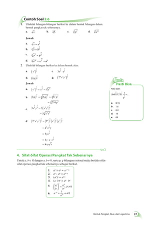 Anda 
Pasti Bisa 
Nilai dari: 
1 
5 
2 
3 
1 
6 
= 
(64) (125) .... 
1 
2 
a. 0,16 
b. 1,6 
c. 6,4 
d. 16 
e. 64 
Bentuk Pangkat, Akar, dan Logaritma 27 
Contoh Soal 2.6 
1. Ubahlah bilangan-bilangan berikut ke dalam bentuk bilangan dalam 
bentuk pangkat tak sebenarnya. 
a. x b. 3 5 c. 4 p3 d. 5 a10 
Jawab: 
1 
a. x = x 
2 
b. 3 5 = 5 
1 
3 
c. p3 4 = p 
3 
4 
d. 5 a10 a 
10 
= 5 = a2 
2. Ubahlah bilangan berikut ke dalam bentuk akar: 
1 
( )3 c. 3 
a. x2 
2 
5 
3 
x ⋅ y5 
b. 6 
3 
( p)4 d. 24 3 2 
1 
( x y )2 
Jawab: 
1 
2 
a. x2 3 
x x 
( ) = 3 = 3 2 
b. 6 6 6 
p p p 
216 
3 
4 
4 3 4 3 3 
4 3 
p 
( ) = ( ) = 
= 
= ( ) 
= 
c. 3 3 
x y x y 
3 
2 
5 
3 
5 2 3 
1 
5 
5 2 3 
x y 
( ) = ( ) ( ) ( ) 
d. 2 2 
x y x y 
= 
2 
= 
4 
= 4 
× × 
= 
4 
4 3 2 
1 
2 4 
1 
2 3 
1 
2 2 
1 
2 
2 
3 
2 
3 
2 
1 
2 
x y 
yx 
y x x 
xy x 
4. Sifat-Sifat Operasi Pangkat Tak Sebenarnya 
Untuk a, b ∈ R dengan a, b ≠ 0, serta p, q bilangan rasional maka berlaku sifat-sifat 
operasi pangkat tak sebenarnya sebagai berikut. 
1. ap × aq = a p+q 
2. ap : aq = ap–q 
3. (ap)q = ap·q 
4. (a · b)p = ap · bp 
5. a 
b 
a 
b 
b 
p p 
p 
 
  
 
  
= , ≠ 0 
6. a 
1 
– p = , a 
≠ a 
p 
0 
 
