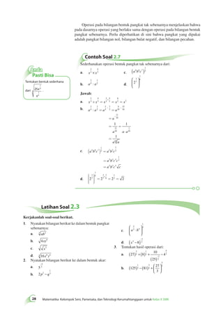Operasi pada bilangan bentuk pangkat tak sebenarnya menjelaskan bahwa 
pada dasarnya operasi yang berlaku sama dengan operasi pada bilangan bentuk 
pangkat sebenarnya. Perlu diperhatikan di sini bahwa pangkat yang dipakai 
adalah pangkat bilangan nol, bilangan bulat negatif, dan bilangan pecahan. 
Contoh Soal 2.7 
28 Matematika Kelompok Seni, Pariwisata, dan Teknologi Kerumahtanggaan untuk Kelas X SMK Sederhanakan operasi bentuk pangkat tak sebenarnya dari: 
2 
a. x 3 
x 
4 
× 3 c. a b c 4 6 7 
1 
( )2 
2 
5 
3 
: 2 d. 2 
b. a a 
3 
7 
7 
 6 
  
 
  
Jawab: 
2 
4 
2 
4 
6 
a. + 
x 3 
x 3 
x 3 
3 
x x 
´ = = 3 = 2 
- - 
b. a a a a 
a 
1 1 
a a a 
1 
a a 
2 
5 
3 
2 
2 
5 
3 
2 
4 
10 
15 
10 
11 
10 
11 
10 
1 
10 
10 
: = = 
= 
= = 
× 
= 
- 
c. a b c a b c 
a b c c 
a b c c 
4 6 7 
1 
2 2 3 
7 
2 
2 3 3 
1 
2 
2 3 3 
( ) = 
= 
= 
3 
7 
7 
6 3 
´ 
d. 2 2 7 
2 2 
7 
6 
1 
2 
æ 
è 
çççç 
ö 
ø 
÷÷÷÷ 
= = = 
Anda 
Pasti Bisa 
Tentukan bentuk sederhana 
. 
Latihan Soal 2.3 
dari 25 
1 
3 
1 
5 
4 
x 
x 
1. Nyatakan bilangan berikut ke dalam bentuk pangkat 
sebenarnya: 
a. 3 ab2 
b. 4xy6 
c. x3 
d. 4 16x8 y6 
2. Nyatakan bilangan berikut ke dalam bentuk akar: 
a. 5 
− 
2 
3 
b. 2 2 
1 
p − q3 
2 
3 4 
c. a b 
1 
4 
⋅ 
 
  
 
  
( −8) 2 − 
d. x2 
1 
3. Tentukan hasil operasi dari: 
a. 27 8 
10 
25 
4 
2 
3 
1 
3 
1 
2 
5 
( ) + ( ) + 2 
( ) 
− − 
5 
2 ( ) − ( ) +  
b. 125 81 
27 
3 
1 
3 
3 
4 
  
 
  
Kerjakanlah soal-soal berikut. 
 