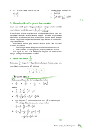 4. Jika x = 25 dan y = 64, tentukan nilai dari 
− 
⋅ 
− 
3 
2 3 2 
C. Merasionalkan Penyebut Bentuk Akar 
Dalam suatu bentuk operasi bilangan, ada kalanya bilangan tersebut memiliki 
penyebut dalam bentuk akar, seperti: 1 
Bentuk Pangkat, Akar, dan Logaritma 29 
5 
3 
3 1 
2 3 
2 5 3 
, , 
+ − 
. 
Bentuk-bentuk bilangan tersebut dapat disederhanakan dengan cara me­rasionalkan 
penyebut pecahan-pecahan tersebut. Kegiatan merasionalkan 
pada intinya mengubah bentuk akar pada penyebut menjadi bentuk bilangan 
rasional, yang pada akhirnya bilangan tersebut dapat dinyatakan dalam bentuk 
yang lebih sederhana. 
Suatu bentuk pecahan yang memuat bilangan bentuk akar dikatakan 
sederhana jika dipenuhi: 
1. setiap bilangan bentuk akarnya sudah dalam bentuk sederhana, dan 
2. tidak ada bentuk akar pada penyebut jika bilangan tersebut pecahan. 
Pada bagian ini, Anda akan mempelajari mengenai cara merasionalkan 
berbagai bentuk pecahan agar lebih sederhana. 
1. Pecahan Bentuk 
a 
b 
Bentuk akar 
a 
b 
dengan b ≠ 0 dapat dirasionalkan penyebutnya dengan cara 
mengalikan pecahan dengan b sehingga: 
a 
b 
a 
b 
b 
b 
a 
b 
= × = b 
x y 
1 
y 3 
x 
1 
2 
5. Tentukan bentuk sederhana dari: 
a. 5 163 4 4 
b. 
1 
5 
5 25 
1 
625 
× 4 × 4 × 4 0,04 
Contoh Soal 2.8 
Sederhanakanlah penyebut dari bentuk pecahan berikut. 
a. 
3 
6 
b. 
5 
3 
c. 
2 
3 3 d. 
2 
3 
1 
3 
+ 
Jawab: 
a. 
3 
6 
3 
6 
6 
6 
3 
6 
6 
1 
2 
= ´ = = 6 
b. 
5 
2 3 
5 
2 3 
3 
3 
1 
2 3 
15 
1 
6 
= ´ = 15 
× 
= 
c. Agar penyebut 3 3 dapat dirasionalkan, maka 3 3 dikalikan dengan 
3 32 sehingga didapat penyelesaian sebagai berikut: 
2 
2 
3 
3 
3 
3 
2 9 
3 
2 
3 
9 
3 3 
3 2 
3 2 
3 
= ´ = = 3 
d. 2 
3 
1 
3 
2 
3 
1 
3 
2 
3 
1 
3 
3 
3 
+ = + = + = 
3 
3 
3 
3 
3 
3 
= ´ = = 
3 3 
 