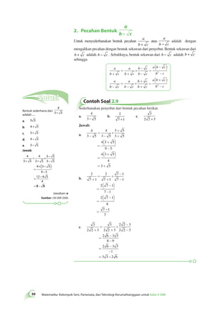 2. Pecahan Bentuk 
30 Matematika Kelompok Seni, Pariwisata, dan Teknologi Kerumahtanggaan untuk Kelas X SMK a 
b – c 
Untuk menyederhanakan bentuk pecahan 
a 
b + c 
atau 
a 
b − c 
adalah dengan 
mengalikan pecahan dengan bentuk sekawan dari penyebut. Bentuk sekawan dari 
b + c adalah b − c . Sebaliknya, bentuk sekawan dari b − c adalah b + c 
sehingga 
a 
b c 
a 
b c 
b c 
b c 
a b c 
= 
+ + 
b c 
´ 
- 
- 
= 
( - ) 
2 - 
a 
b c 
a 
b c 
b c 
b c 
a b c 
= 
- - 
b c 
´ 
+ 
+ 
= 
( + ) 
2 - 
Contoh Soal 2.9 
Sederhanakan penyebut dari bentuk pecahan berikut. 
a. 
4 
3 − 5 
b. 
2 
7 +1 
c. 
3 
2 2 + 3 
Jawab: 
a. 
4 
3 5 
4 
3 5 
3 5 
3 5 
4 3 5 
9 5 
4 3 5 
4 
3 5 
- 
= 
- 
´ 
+ 
+ 
= 
( + ) 
- 
= 
( + ) 
= + 
b. 
2 
7 1 
2 
7 1 
7 1 
7 1 
2 7 1 
7 1 
2 7 1 
6 
7 1 
3 
+ 
= 
+ 
´ 
- 
- 
= 
( - ) 
- 
= 
( - ) 
= 
– 
c. 
3 
2 2 3 
3 
2 2 3 
2 2 3 
2 2 3 
2 6 3 3 
8 9 
2 6 3 3 
1 
3 3 2 6 
+ 
= 
+ 
´ 
- 
- 
= 
- 
- 
= 
- 
- 
= – 
Solusi 
Bentuk sederhana dari 
4 
3+ 5 
adalah .... 
a. 3 5 
b. 4 + 5 
c. 3+ 5 
d. 4 − 5 
e. 3− 5 
Jawab: 
4 
3 5 
4 
3 5 
3 5 
3 5 
4 3 5 
9 5 
12 4 5 
4 
+ 
= 
+ 
× − 
− 
= 
×( − ) 
− 
= − 
= 3 −− 5 
Jawaban: e 
Sumber: UN SMK 2006 
 