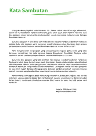 Kata Sambutan 
Puji syukur kami panjatkan ke hadirat Allah SWT, berkat rahmat dan karunia-Nya, Pemerintah, 
dalam hal ini, Departemen Pendidikan Nasional, pada tahun 2007, telah membeli hak cipta buku 
teks pelajaran ini dari penulis untuk disebarluaskan kepada masyarakat melalui website Jaringan 
Pendidikan Nasional. 
Buku teks pelajaran ini telah dinilai oleh Badan Standar Nasional Pendidikan dan telah ditetapkan 
sebagai buku teks pelajaran yang memenuhi syarat kelayakan untuk digunakan dalam proses 
pembelajaran melalui Peraturan Menteri Pendidikan Nasional Nomor 46 Tahun 2007. 
Kami menyampaikan penghargaan yang setinggi-tingginya kepada para penulis yang telah 
berkenan mengalihkan hak cipta karyanya kepada Departemen Pendidikan Nasional untuk 
digunakan secara luas oleh para pendidik dan peserta didik di seluruh Indonesia. 
Buku-buku teks pelajaran yang telah dialihkan hak ciptanya kepada Departemen Pendidikan 
Nasional tersebut, dapat diunduh (down load), digandakan, dicetak, dialihmediakan, atau difotokopi 
oleh masyarakat. Namun, untuk penggandaan yang bersifat komersial harga penjualannya harus 
memenuhi ketentuan yang ditetapkan oleh Pemerintah. Diharapkan bahwa buku teks pelajaran 
ini akan lebih mudah diakses sehingga peserta didik dan pendidik di seluruh Indonesia maupun 
sekolah Indonesia yang berada di luar negeri dapat memanfaatkan sumber belajar ini. 
Kami berharap, semua pihak dapat mendukung kebijakan ini. Selanjutnya, kepada para peserta 
didik kami ucapkan selamat belajar dan manfaatkanlah buku ini sebaik-baiknya. Kami menyadari 
bahwa buku ini masih perlu ditingkatkan mutunya. Oleh karena itu, saran dan kritik sangat kami 
harapkan. 
iii 
Jakarta, 25 Februari 2008 
Kepala Pusat Perbukuan 
 