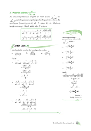 Bentuk Pangkat, Akar, dan Logaritma 31 
3. Pecahan Bentuk 
a 
b – c 
Dan untuk menyederhanakan penyebut dari bentuk pecahan 
a 
b + c 
atau 
a 
b − c 
, yaitu dengan cara mengalikan pecahan dengan bentuk sekawan dari 
penyebutnya. Bentuk sekawan dari b + c adalah b − c . Sebaliknya, 
bentuk sekawan dari b − c adalah b + c sehingga 
a 
b c 
a 
b c 
b c 
b c 
a b c 
= 
+ + 
b c 
´ 
- 
- 
= 
( - ) 
- 
a 
b c 
a 
b c 
b c 
b c 
a b c 
= 
- - 
b c 
´ 
+ 
+ 
= 
( + ) 
- 
Solusi 
Dengan merasionalkan 
penyebut, bentuk sederhana dari 
6 
15 − 10 
adalah .... 
a. − − 2 
5 
15 
3 
5 
10 
b. 
2 
5 
15 
3 
5 
− 10 
c. 
3 
5 
10 
2 
5 
− 15 
d. − + 2 
5 
15 
3 
5 
10 
e. 
3 
5 
10 
2 
5 
+ 15 
Jawab: 
6 
15 10 
6 
15 10 
15 10 
15 10 
6 15 10 
15 10 
90 60 
5 
3 10 2 15 
5 
− 
= 
+ 
× + 
+ 
= 
×( + ) 
− 
= + 
= + 
= 3 
5 
10 + 
2 
5 
15 
Jawaban: e 
Sumber: Ebtanas 1998 
Contoh Soal 2.10 
Sederhanakanlah penyebut dari bentuk pecahan berikut. 
a. 7 
2 5 + 6 
b. 2 3 
6 − 3 
− 
− 
c. 1 2 
14 5 
Jawab: 
a. 
7 
2 5 6 
7 
2 5 6 
2 5 6 
2 5 6 
7 2 5 6 
20 6 
7 2 5 6 
14 
2 5 6 
2 
+ 
= 
+ 
´ 
- 
- 
= 
( - ) 
- 
= 
( - ) 
= 
– 
b. 2 3 
6 3 
2 3 
6 3 
6 3 
6 3 
2 18 2 3 
6 3 
6 2 6 
3 
2 2 2 
- 
= 
- 
´ 
+ 
+ 
= 
+ × 
- 
= 
+ 
= + 
c. 1 2 
14 5 
1 2 
14 5 
14 5 
14 5 
14 5 28 10 
14 5 
14 5 2 7 10 
9 
- 
- 
= 
- 
- 
´ 
+ 
+ 
= 
+ - - 
- 
= 
+ – – 
 