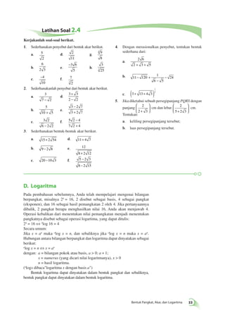 Latihan Soal 2.4 
1. Sederhanakan penyebut dari bentuk akar berikut. 
a. 5 
2 
d. 2 
11 
4 
g. 9 
8 
b. 
6 
2 3 e. 
−3 6 
5 
h. 
3 
3 25 
c. −4 
10 
f. 7 
3 2 
2. Sederhanakanlah penyebut dari bentuk akar berikut. 
a. 
3 
7 − 2 
d. 
+ 
− 
3 3 
2 2 
b. 
5 
10 + 5 
e. 
− 
+ 
3 2 7 
3 2 7 
c. 3 2 
6 − 2 2 
− 
+ 
f. 5 2 4 
7 2 4 
3. Sederhanakan bentuk-bentuk akar berikut. 
a. 15 + 2 54 d. 11+ 4 7 
b. 9 − 2 8 e. 12 
8 + 2 12 
− 
− 
c. 20 −10 3 f. 5 2 3 
8 2 15 
1 
2 ( + + ) 
D. Logaritma 
Pada pembahasan sebelumnya, Anda telah mempelajari mengenai bilangan 
berpangkat, misalnya 24 = 16, 2 disebut sebagai basis, 4 sebagai pangkat 
(eksponen), dan 16 sebagai hasil pemangkatan 2 oleh 4. Jika pertanyaannya 
dibalik, 2 pangkat berapa menghasilkan nilai 16, Anda akan menjawab 4. 
Operasi kebalikan dari menentukan nilai pemangkatan menjadi menentukan 
pangkatnya disebut sebagai operasi logartima, yang dapat ditulis: 
24 = 16 ⇔ 2log 16 = 4 
Secara umum: 
Jika x = an maka alog x = n, dan sebaliknya jika alog x = n maka x = an. 
Hubungan antara bilangan berpangkat dan logaritma dapat dinyatakan sebagai 
berikut: 
alog x = n ⇔ x = an 
dengan: a = bilangan pokok atau basis, a > 0; a ≠ 1; 
Bentuk Pangkat, Akar, dan Logaritma 33 
x = numerus (yang dicari nilai logaritmanya), x > 0 
n = hasil logaritma. 
(alogx dibaca"logaritma x dengan basis a") 
Bentuk logaritma dapat dinyatakan dalam bentuk pangkat dan sebaliknya, 
bentuk pangkat dapat dinyatakan dalam bentuk logaritma. 
4. Dengan merasionalkan penyebut, tentukan bentuk 
sederhana dari: 
a. 
2 6 
2 + 3 + 5 
b. 11 120 
1 
6 5 
− + 24 
− 
− 
c. 3 13 4 3 
5. Jika diketahui sebuah persegipanjang PQRS dengan 
panjang 2 
2 + 3 
 
  
 
  
cm dan lebar 2 
5 + 2 3 
 
  
 
  
cm. 
Tentukan: 
a. keliling persegipanjang tersebut; 
b. luas persegipanjang tersebut. 
Kerjakanlah soal-soal berikut. 
 
