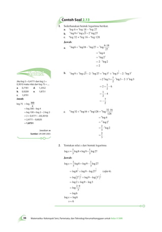 Contoh Soal 2.13 
1. Sederhanakan bentuk logaritma berikut. 
a. 2log 6 + 2log 18 – 2log 27 
b. 3 log 9 +3 log 3 − 23 log 27 
c. 8log 32 + 8log 16 – 8log 128 
Jawab: 
6 × 
18 
a. 2 log 6 + 2 log 18 - 2 log 27 
= 
2 
log 
27 
= 
2 
log 
4 
= 
2 log 
2 
2 
= 2 × 
2 
log 
2 
= 
2 
b. 3 3 3 3 2 3 
36 Matematika Kelompok Seni, Pariwisata, dan Teknologi Kerumahtanggaan untuk Kelas X SMK 1 
2 3 3 
+ - × = + - × 
log log log log log log 
9 3 2 27 3 3 2 3 
3 3 
= 2 3 
+ × g3 2 3 log3 
1 
2 
log lo 
2 
1 
2 
6 
1 
2 
4 
7 
2 
- × 3 
= + - 
= - 
= - 
c. 8 8 8 8 
log log log log 
8 
log 
log 
log 
2 2 
2 
32 16 128 
32 16 
128 
4 
2 
2 
3 
2 
3 
+ + = 
× 
= 
= 
= × 
= 
2 
3 
2. Tentukan nilai x dari bentuk logaritma 
log x = log + log − log 1 
3 
8 9 
1 
3 
27 
Jawab: 
log log log log 
1 
3 
8 9 
1 
3 
log log log ( ) 
log 
x 
sifat 
= + - 
= + - 
= 
1 
3 
27 
8 9 27 4 
2 
1 
3 
( 3 ) + log - log 
( ) 
= + - 
= 
log log log 
× 
log 
log 
= 
= 
1 
3 3 
1 
9 3 3 
2 9 3 
2 9 
3 
6 
6 
log x log 
x = 6 
Solusi 
Jika log 3 = 0,4771 dan log 2 = 
0,3010 maka nilai dari log 75 = .... 
a. 0,7781 d. 1,2552 
b. 0,9209 e. 1,8751 
c. 1,0791 
Jawab: 
log 75 = log 300 
4 
= log 300 – log 4 
= log 100 + log 3 – 2 log 2 
= 2 + 0,4771 – 2(0,3010) 
= 2,4771 – 0,6020 
= 1,8751 
Jawaban: e 
Sumber: UN SMK 2003 
 