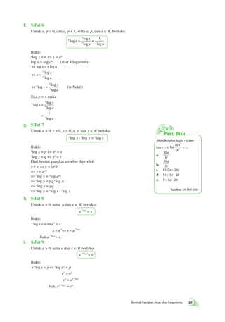 x 
y 
a 
b 
Bentuk Pangkat, Akar, dan Logaritma 37 
f. Sifat 6 
Untuk a, p > 0, dan a, p ≠ 1, serta a, p, dan x ∈ R, berlaku: 
a 
p 
= = 1 
x 
x a 
p x x 
log 
log 
log log 
Bukti: 
alog x = n ⇔ x = an 
log x = log an (sifat 4 logaritma) 
⇔ log x = 
n log 
a 
⇔ = 
log 
log 
n 
x 
a 
p 
p 
⇔a = 
p 
p x 
x 
a 
log 
log 
log 
(terbukti) 
Jika p = x maka 
a 
x 
x 
x 
x 
x 
a 
a 
log 
log 
log 
log 
= 
= 1 
g. Sifat 7 
Untuk a > 0, x > 0, y > 0, a, x, dan y ∈ R berlaku: 
alog x · xlog y = alog y 
Bukti: 
alog x = p ⇔ ap = x 
xlog y = q ⇔ xq = y 
Dari bentuk pangkat tersebut diperoleh 
y = xq ⇔ y = (ap)q 
⇔ y = apq 
⇔ alog y = alog apq 
⇔ alog y = pq alog a 
⇔ alog y = pq 
⇔ alog y = alog x · xlog y 
h. Sifat 8 
Untuk a > 0, serta a dan x ∈ R, berlaku: 
a x a log x= 
Bukti: 
a n 
= ⇔ = 
x n a x 
n x 
x a x a 
x 
a x 
a 
a 
log 
. 
log 
log 
= ⇔ = 
Jadi, = 
i. Sifat 9 
Untuk a > 0, serta a dan x ∈ R berlaku: 
a n a log x= xn 
Bukti: 
n x p x p 
= ⇔ = 
a a n 
n p 
x a 
x a 
n n x 
log log 
n x n 
a x 
a 
a 
, . 
log 
log 
= 
= 
Jadi = 
Anda 
Pasti Bisa 
Jika diketahui log x = a dan 
10 3 
log y = b, log 
2 
= .... 
a. 
10 3 
2 
b. 
30 
2 
a 
b 
c. 10 (3a – 2b) 
d. 10 + 3a – 2b 
e. 1 + 3a – 2b 
Sumber: UN SMK 2004 
 