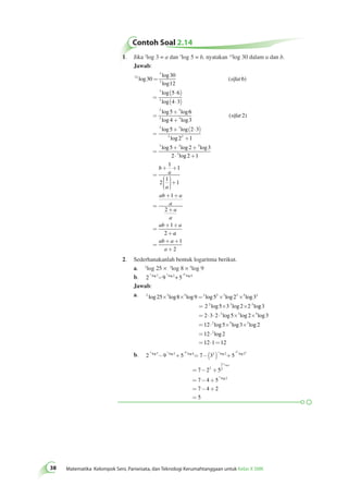 Contoh Soal 2.14 
38 Matematika Kelompok Seni, Pariwisata, dan Teknologi Kerumahtanggaan untuk Kelas X SMK 1. Jika 2log 3 = a dan 3log 5 = b, nyatakan 12log 30 dalam a dan b. 
Jawab: 
12 
3 
3 
3 
3 
3 3 
30 
30 
12 
6 
5 6 
4 3 
5 
log 
log 
log 
( ) 
log 
log 
log log 
= 
= 
( × ) 
( × ) 
= 
+ 
sifat 
6 
3 3 
+ 
log log 
4 3 
2 
3 3 
5 2 3 
3 2 
2 1 
3 3 
5 2 
( ) 
log log 
log 
log log 
= 
+ ( × ) 
+ 
= 
+ + 
sifat 
3 
3 
3 
2 2 1 
1 
1 
2 
1 
1 
1 
2 
1 
2 
log 
× log + 
= 
+ + 
æ 
è ççç 
ö 
ø ÷÷÷ 
+ 
= 
+ + 
+ 
= 
+ + 
+ 
b 
a 
a 
ab a 
a 
a 
a 
ab a 
a 
ab a 
a 
= 
+ + 
+ 
1 
2 
2. Sederhanakanlah bentuk logaritma berikut. 
a. 2log 25 × 3log 8 × 5log 9 
b. 2 9 5 2 log 7− 3 log 2+ 25 log 4 
Jawab: 
a. 2 3 5 2 2 3 3 5 2 
´ ´ = ´ ´ 
log log log log log log 
25 8 9 5 2 3 
2 3 5 
= 2 log 5 ´ 3 log 2 ´ 2 
lo 
g 
2 3 5 
= × × × ´ ´ 
= × ´ ´ 
= × 
=12×1=12 
log log log 
log log log 
log 
3 
2 3 2 5 2 3 
12 2 5 5 3 3 
2 
12 2 
2 
2 3 25 3 52 2 
- + = -( ) + 
b. 2 9 5 7 3 5 
log log log log log 
7 2 4 2 2 2 
7 2 5 
7 
5 2 
2 
2 
2 
log 
= - + 
= - + 
= - + 
= 
4 5 
7 4 2 
5 
5 log 2 
 