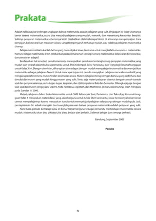 iv 
PPrraakkaattaa 
Adalah hal biasa jika terdengar ungkapan bahwa matematika adalah pelajaran yang sulit. Ungkapan ini tidak selamanya 
benar karena matematika justru bisa menjadi pelajaran yang mudah, menarik, dan menantang kreativitas berpikir. 
Sulitnya pelajaran matematika sebenarnya lebih disebabkan oleh beberapa faktor, di antaranya cara penyajian. Cara 
penyajian, baik secara lisan maupun tulisan, sangat berpengaruh terhadap mudah atau tidaknya pelajaran matematika 
diserap. 
Belajar matematika bukanlah beban yang harus dipikul siswa, terutama untuk menghafal rumus-rumus matematika. 
Namun, belajar matematika lebih ditekankan pada pemahaman konsep-konsep matematika, kelancaran berprosedur, 
dan penalaran adaptif. 
Berdasarkan hal tersebut, penulis mencoba mewujudkan pemikiran tentang konsep penyajian matematika yang 
mudah dan terarah dalam buku Matematika untuk SMK Kelompok Seni, Pariwisata, dan Teknologi Kerumahtanggaan 
untuk Kelas X ini. Dengan demikian, diharapkan siswa dapat dengan mudah mempelajari matematika dan menjadikan 
matematika sebagai pelajaran favorit. Untuk mencapai tujuan ini, penulis menyajikan pelajaran secara komunikatif yang 
mengacu pada fenomena mutakhir dan keseharian siswa. Materi pelajaran tersaji dengan bahasa yang sederhana dan 
dimulai dari materi yang mudah hingga materi yang sulit. Tentu saja materi pelajaran disertai dengan contoh-contoh 
soal dan penyelesaiannya, serta tugas-tugas, kegiatan, dan Uji Kompetensi Bab dan Semester. Dilengkapi juga dengan 
soal-soal dan materi pengayaan, seperti Anda Pasti Bisa, DigiMath, dan MathNews, di mana sepenuhnya telah mengacu 
pada Standar Isi 2006. 
Materi pelajaran dalam buku Matematika untuk SMK Kelompok Seni, Pariwisata, dan Teknologi Kerumahtang-gaan 
Kelas X merupakan materi dasar yang akan berguna untuk Anda. Oleh karena itu, siswa hendaknya benar-benar 
cermat mempelajarinya karena merupakan kunci untuk mempelajari pelajaran selanjutnya dengan mudah pula. Jadi, 
persiapkanlah diri sebaik mungkin dan buanglah perasaan bahwa pelajaran matematika adalah pelajaran yang sulit. 
Akhir kata, penulis berharap buku ini benar-benar berguna sebagai pemandu mempelajari matematika secara 
mudah. Matematika akan bisa dikuasai jika biasa belajar dan berlatih. Selamat belajar dan semoga berhasil. 
Bandung, September 2007 
Penulis 
 